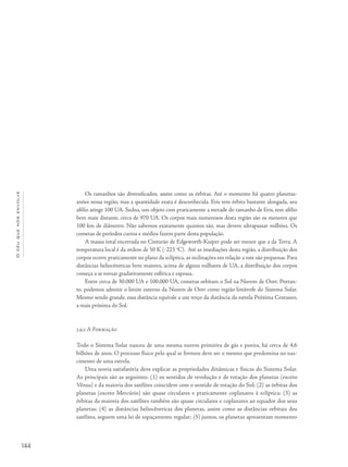 Océuquenosenvolve
144
Os tamanhos são diversificados, assim como as órbitas. Até o momento há quatro planetas-
anões nessa região, mas a quantidade exata é desconhecida. Eris tem órbita bastante alongada, seu
afélio atinge 100 UA. Sedna, um objeto com praticamente a metade do tamanho de Eris, tem afélio
bem mais distante, cerca de 970 UA. Os corpos mais numerosos desta região são os menores que
100 km de diâmetro. Não sabemos exatamente quantos são, mas devem ultrapassar milhões. Os
cometas de períodos curtos e médios fazem parte desta população.
A massa total encerrada no Cinturão de Edgeworth-Kuiper pode ser menor que a da Terra. A
temperatura local é da ordem de 50 K (‒223 o
C). Até as imediações desta região, a distribuição dos
corpos ocorre praticamente no plano da eclíptica, as inclinações em relação a este são pequenas. Para
distâncias heliocêntricas bem maiores, acima de alguns milhares de UA, a distribuição dos corpos
começa a se tornar gradativamente esférica e espessa.
Entre cerca de 30.000 UA e 100.000 UA, cometas orbitam o Sol na Nuvem de Oort. Portan-
to, podemos admitir o limite externo da Nuvem de Oort como região limítrofe do Sistema Solar.
Mesmo sendo grande, essa distância equivale a um terço da distância da estrela Próxima Centauro,
a mais próxima do Sol.
5.9.2 A Formação
Todo o Sistema Solar nasceu de uma mesma nuvem primitiva de gás e poeira, há cerca de 4,6
bilhões de anos. O processo físico pelo qual se formou deve ser o mesmo que predomina no nas-
cimento de uma estrela.
Uma teoria satisfatória deve explicar as propriedades dinâmicas e físicas do Sistema Solar.
As principais são as seguintes: (1) os sentidos de revolução e de rotação dos planetas (exceto
Vênus) e da maioria dos satélites coincidem com o sentido de rotação do Sol; (2) as órbitas dos
planetas (exceto Mercúrio) são quase circulares e praticamente coplanares à eclíptica; (3) as
órbitas da maioria dos satélites também são quase circulares e coplanares ao equador dos seus
planetas; (4) as distâncias heliocêntricas dos planetas, assim como as distâncias orbitais dos
satélites, seguem uma lei de espaçamento regular; (5) juntos, os planetas apresentam momento
 