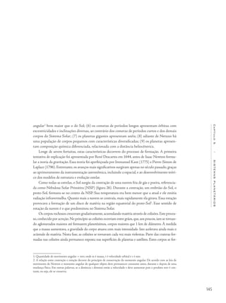 145
Capítulo5/SISTEMASPLANETÁRIOS
angular1
bem maior que o do Sol; (6) os cometas de períodos longos apresentam órbitas com
excentricidades e inclinações diversas, ao contrário dos cometas de períodos curtos e dos demais
corpos do Sistema Solar; (7) os planetas gigantes apresentam anéis; (8) adiante de Netuno há
uma população de corpos pequenos com características diversificadas; (9) os planetas apresen-
tam composição química diferenciada, relacionada com a distância heliocêntrica.
Longe de serem fortuitas, estas características decorrem do processo de formação. A primeira
tentativa de explicação foi apresentada por René Descartes em 1644, antes de Isaac Newton formu-
lar a teoria da gravitação. Essa teoria foi aperfeiçoada por Immanuel Kant (1775) e Pierre-Simon de
Laplace (1796). Entretanto, os avanços mais significativos surgiram apenas no século passado, graças
ao aprimoramento da instrumentação astronômica, incluindo a espacial, e ao desenvolvimento teóri-
co dos modelos de estrutura e evolução estelar.
Como todas as estrelas, o Sol surgiu da contração de uma nuvem fria de gás e poeira, referencia-
da como Nebulosa Solar Primitiva (NSP) (figura 26). Durante a contração, um embrião do Sol, o
proto-Sol, formava-se no centro da NSP. Sua temperatura era bem menor que a atual e ele emitia
radiação infravermelha. Quanto mais a nuvem se contraía, mais rapidamente ela girava. Essa rotação
provocava a formação de um disco de matéria na região equatorial do proto-Sol2
. Esse sentido de
rotação da nuvem é o que predominou no Sistema Solar.
Os corpos rochosos cresceram gradativamente,acumulando matéria através de colisões.Este proces-
so,conhecido por acreção.No princípio as colisões ocorriam entre grãos,que,aos poucos,iam se tornan-
do aglomerados maiores até formarem planetésimos, corpos maiores que 1 km de diâmetro. À medida
que a massa aumentava, a gravidade do corpo atuava com mais intensidade. Isto acelerava ainda mais o
acúmulo de matéria. Nesta fase, as colisões se tornavam cada vez mais violentas. Parte das crateras for-
madas nas colisões ainda permanece exposta nas superfícies de planetas e satélites. Estes corpos se for-
1. Quantidade de movimento angular = mvr, onde m é massa, v é velocidade orbital e r é raio.
2. A relação entre contração e rotação decorre do princípio de conservação do momento angular. De acordo com as leis de
movimento de Newton o momento angular de qualquer objeto deve permanecer constante antes, durante e depois de uma
mudança física. Em outras palavras, se a distância r diminui então a velocidade v deve aumentar pois o produto mvr é con-
tante, ou seja, ele se conserva.
 