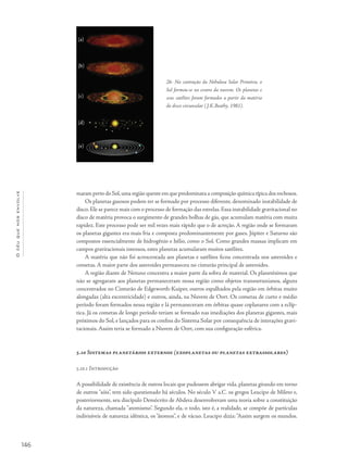 Océuquenosenvolve
146
maram perto do Sol,uma região quente em que predominava a composição química típica dos rochosos.
Os planetas gasosos podem ter se formado por processo diferente, denominado instabilidade de
disco. Ele se parece mais com o processo de formação das estrelas. Essa instabilidade gravitacional no
disco de matéria provoca o surgimento de grandes bolhas de gás, que acumulam matéria com muita
rapidez. Este processo pode ser mil vezes mais rápido que o de acreção. A região onde se formaram
os planetas gigantes era mais fria e composta predominantemente por gases. Júpiter e Saturno são
compostos essencialmente de hidrogênio e hélio, como o Sol. Como grandes massas implicam em
campos gravitacionais intensos, estes planetas acumularam muitos satélites.
A matéria que não foi acrescentada aos planetas e satélites ficou concentrada nos asteroides e
cometas. A maior parte dos asteroides permaneceu no cinturão principal de asteroides.
A região diante de Netuno concentra a maior parte da sobra de material. Os planetésimos que
não se agregaram aos planetas permaneceram nessa região como objetos transnetunianos, alguns
concentrados no Cinturão de Edgeworth-Kuiper, outros espalhados pela região em órbitas muito
alongadas (alta excentricidade) e outros, ainda, na Nuvem de Oort. Os cometas de curto e médio
período foram formados nessa região e lá permaneceram em órbitas quase coplanares com a eclíp-
tica. Já os cometas de longo período teriam se formado nas imediações dos planetas gigantes, mais
próximos do Sol, e lançados para os confins do Sistema Solar por consequência de interações gravi-
tacionais. Assim teria se formado a Nuvem de Oort, com sua configuração esférica.
5.10 Sistemas planetários externos (exoplanetas ou planetas extrassolares)
5.10.1 Introdução
A possibilidade de existência de outros locais que pudessem abrigar vida, planetas girando em torno
de outros "sóis", tem sido questionado há séculos. No século V a.C. os gregos Leucipo de Mileto e,
posteriormente, seu discípulo Demócrito de Abdera desenvolveram uma teoria sobre a constituição
da natureza, chamada "atomismo". Segundo ela, o todo, isto é, a realidade, se compõe de partículas
indivisíveis de natureza idêntica, os “átomos”, e de vácuo. Leucipo dizia:“Assim surgem os mundos.
26- Na contração da Nebulosa Solar Primitva, o
Sol formou-se no centro da nuvem. Os planetas e
seus satélites foram formados a partir da matéria
do disco circunsolar (J.K.Beathy, 1981).
(a)
(b)
(c)
(d)
(e)
 