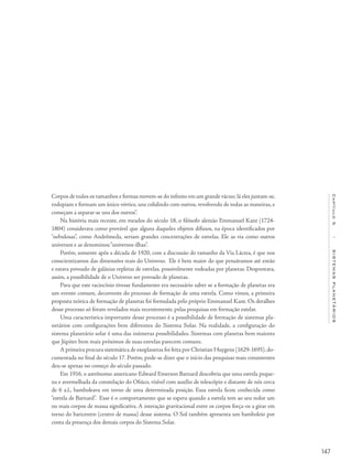 147
Capítulo5/SISTEMASPLANETÁRIOS
Corpos de todos os tamanhos e formas movem-se do infinito em um grande vácuo; lá eles juntam-se,
rodopiam e formam um único vórtice, uns colidindo com outros, revolvendo de todas as maneiras, e
começam a separar-se uns dos outros”.
Na história mais recente, em meados do século 18, o filósofo alemão Emmanuel Kant (1724-
1804) considerava como provável que alguns daqueles objetos difusos, na época identificados por
"nebulosas”, como Andrômeda, seriam grandes concentrações de estrelas. Ele as via como outros
universos e as denominou“universos-ilhas”.
Porém, somente após a década de 1920, com a discussão do tamanho da Via Láctea, é que nos
conscientizamos das dimensões reais do Universo. Ele é bem maior do que pensávamos até então
e estava povoado de galáxias repletas de estrelas, possivelmente rodeadas por planetas. Despontava,
assim, a possibilidade de o Universo ser povoado de planetas.
Para que este raciocínio tivesse fundamento era necessário saber se a formação de planetas era
um evento comum, decorrente do processo de formação de uma estrela. Como vimos, a primeira
proposta teórica de formação de planetas foi formulada pelo próprio Emmanuel Kant. Os detalhes
desse processo só foram revelados mais recentemente, pelas pesquisas em formação estelar.
Uma característica importante desse processo é a possibilidade de formação de sistemas pla-
netários com configurações bem diferentes do Sistema Solar. Na realidade, a configuração do
sistema planetário solar é uma das inúmeras possibilidades. Sistemas com planetas bem maiores
que Júpiter bem mais próximos de suas estrelas parecem comuns.
A primeira procura sistemática de exoplanetas foi feita por Christian Huygens (1629-1695), do-
cumentada no final do século 17. Porém, pode-se dizer que o início das pesquisas mais consistentes
deu-se apenas no começo do século passado.
Em 1916, o astrônomo americano Edward Emerson Barnard descobriu que uma estrela peque-
na e avermelhada da constelação do Ofiúco, visível com auxílio de telescópio e distante de nós cerca
de 6 a.l., bamboleava em torno de uma determinada posição. Essa estrela ficou conhecida como
“estrela de Barnard”. Esse é o comportamento que se espera quando a estrela tem ao seu redor um
ou mais corpos de massa significativa. A interação gravitacional entre os corpos força-os a girar em
torno do baricentro (centro de massa) desse sistema. O Sol também apresenta um bamboleio por
conta da presença dos demais corpos do Sistema Solar.
 