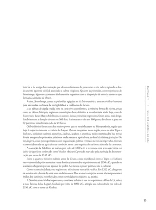 15
Capítulo1/Umapréhistóriadocéu
brio foi o da antiga determinação que eles manifestaram de perscrutar o céu, talvez vigiando o des-
locamento aparente do Sol, associado a cultos religiosos. Quanto às pirâmides, contemporâneas de
Stonehenge, algumas expressam alinhamentos sugestivos com a disposição de estrelas como as que
formam o cinturão de Órion.
Assim, Stonehenge, como as pirâmides egípcias ou da Mesoamérica, atestam o olhar humano
para as estrelas, em busca de inteligibilidade e evidências do futuro.
Já as tábuas de argila cozida com os caracteres cuneiformes, a primeira forma de escrita, peças
como as tábuas Mulapin, registram constelações bem definidas e reconhecíveis ainda hoje, caso de
Escorpião e Leão.Mas os babilônios,os autores dessas primeiras impressões,foram ainda mais longe.
Estabeleceram a duração do ano em 360 dias, fracionaram o céu em 360 graus, dividiram o grau em
60 porções e conceberam o dia de 24 horas.
Os babilônios foram um dos muitos povos que se estabeleceram na Mesopotâmia, região que
hoje é majoritariamente território do Iraque. Outros ocupantes dessa região, entre os rios Tigre e
Eufrates, incluíram assírios, sumérios, caldeus, acádios e amoritas, todos interessados nas terras
férteis asseguradas pelos rios próximos onde nasceu a agricultura, ao final da última glaciação. De
modo geral, esses povos politeístas com organização política centrada no rei ou imperador, tiveram
economia baseada na agricultura e comércio,neste caso organizado na forma nômade de caravanas.
A ascenção da Babilônia se iniciou por volta de 1800 a.C. e terminou com a invasão hitita e o
início do que ficou conhecido como“séculos obscuros”, período marcado pela ausência de documen-
tação, em torno de 1530 a.C..
Entre o quarto e terceiro milênio antes de Cristo, a área meridional entre o Tigre e o Eufrates
esteve controlada pelos sumérios e essa dominação estendeu-se pelo menos até 2350 a.C., quando os
acadianos chegaram para se apossar do poder. Ao menos o poder político, não o cultural.
Como ocorre ainda hoje,essa região vasta e fascinante nunca foi pacífica.Em 1200 a.C.chegaram
os assírios sob a forma de uma nova onda invasora. Mas se venceram pelas armas, não empanaram o
brilho dos sumérios, reconhecidos como os verdadeiros criadores da escrita.
A Suméria teve cidades importantes, com forte influência em áreas próximas.Além de Ur, talvez
a mais famosa delas, Lagash, fundada por volta de 6000 a.C., atingiu sua culminância por volta de
2350 a.C. com o nome de Gudeia.
 