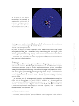 151
Capítulo5/SISTEMASPLANETÁRIOS
trânsitos provocam variação periódica da luz dessa estrela. Os períodos entre os picos de máximo ou
de mínimo de luz representam o período orbital do planeta.
• Método de microlente gravitacional
O efeito de microlente gravitacional, previsto por Einstein, ocorre quando duas estrelas se alinham
na mesma direção. Neste caso, a estrela mais próxima atua como uma lente aumentando o brilho
da estrela mais distante. É um evento raro, mas quando acontece o alinhamento pode durar dias ou
semanas. Além disso, esse evento não é repetitivo.
Se a estrela mais próxima tiver planeta, o campo gravitacional desse planeta vai intensificar a
variação de brilho da estrela de fundo.
• Imageamento
Ainda não dispomos de instrumentação potente o suficiente para fotografar planetas em torno de estre-
las,na luz visível.Isto porque a luz refletida pelo planeta é pelo menos um bilhão de vezes mais fraca que a
luz emitida pela estrela, além do que, pela distância, ele aparece muito próximo da estrela. Este problema
pode ser minimizado quando o imageamento é feito na luz infravermelha.A diferença de brilho entre es-
trela e planeta diminui porque o planeta brilha muito mais nessa faixa do espectro e a estrela bem menos.
A primeira fotografia surgiu em 2004, mostrando um objeto aproximadamente cinco vezes mais
maciço que Júpiter, em torno de uma anã-marrrom.A distância do planeta à estrela é quase a mesma
de Plutão ao Sol.
Em outubro de 2007, foi liberada a primeira imagem de uma estrela e seu sistema planetário,
onde se veem três planetas (figura 31). A estrela HR 8799 é mais jovem que o Sol, tem cerca de uma
vez e meia sua massa do Sol e luminosidade cinco vezes maior que a solar. Os planetas têm massas
entre sete e dez vezes maior que a de Júpiter e orbitam a estrela a 25, 40 e 70 UA. Comparando com
o Sistema Solar, o planeta mais distante estaria no cinturão de Edgeworth-Kuiper. Os planetas e a
estrela se formaram há 60 milhões de anos.
5.10.3 Exoplanetas conhecidos
As descobertas de novos exoplanetas crescem rapidamente, tornando impossível manter atualizada
31- Três planetas são vistos em torno
da estrela HR 8799 (disco escuro). A
imagem obtida na luz infravermelha foi
devidamente tratada para evidenciar
os planetas (Observatório Gemini -
http://www.gemini.edu/node/11151).
 