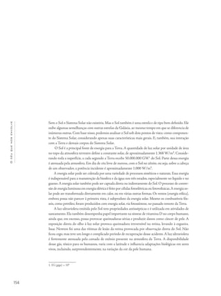 154
Océuquenosenvolve
Sem o Sol o Sistema Solar não existiria. Mas o Sol também é uma estrela e de tipo bem definido. Ele
exibe algumas semelhanças com outras estrelas da Galáxia, ao mesmo tempo em que se diferencia de
inúmeras outras.Com base nisso,podemos analisar o Sol sob dois pontos de vista: como componen-
te do Sistema Solar, considerando apenas suas características mais gerais. E, também, sua interação
com a Terra e demais corpos do Sistema Solar.
O Sol é a principal fonte de energia para a Terra. A quantidade de luz solar por unidade de área
no topo da atmosfera terrestre define a constante solar, de aproximadamente 1.368 W/m². Conside-
rando toda a superfície, a cada segundo a Terra recebe 50.000.000 GW1
do Sol. Parte dessa energia
é atenuada pela atmosfera. Em dia de céu livre de nuvens, com o Sol no zênite, ou seja, sobre a cabeça
de um observador, a potência incidente é aproximadamente 1.000 W/m².
A energia solar pode ser coletada por uma variedade de processos sintéticos e naturais. Essa energia
é indispensável para a manutenção da biosfera e da água nos três estados, especialmente no líquido e no
gasoso.A energia solar também pode ser captada direta ou indiretamente do Sol.O processo de conver-
são de energia luminosa em energia elétrica é feito por células fotoelétricas ou fotovoltaicas.A energia so-
lar pode ser transformada diretamente em calor, ou em várias outras formas. Os ventos (energia eólica),
embora possa não parecer à primeira vista, é subproduto da energia solar. Mesmo os combustíveis fós-
seis, como petróleo, foram produzidos com energia solar, via fotossíntese, no passado remoto da Terra.
A luz ultravioleta emitida pelo Sol tem propriedades antissépticas e é utilizada em atividades de
saneamento. Ela também desempenha papel importante na síntese de vitamina D no corpo humano,
ainda que, em excesso, possa provocar queimaduras sérias e produzir danos como câncer de pele. A
exposição direta do olho à luz solar provoca queimadura irreversível na retina, levando à cegueira.
Issac Newton foi uma das vítimas de lesão da retina provocada por observação direta do Sol. Não
ficou cego, mas teve um longo e complicado período de recuperação desse acidente.A luz ultravioleta
é fortemente atenuada pela camada de ozônio presente na atmosfera da Terra. A disponibilidade
desse gás, tóxico para os humanos, varia com a latitude e influencia adaptações biológicas em seres
vivos, incluindo, surpreendentemente, na variação da cor da pele humana.
1. 1G (giga) = 109.
 