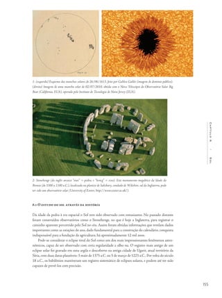 155
Capítulo6/Sol
1- (esquerda) Esquema das manchas solares de 26/06/1613, feito por Galileu Galilei (imagem de domínio público).
(direita) Imagem de uma mancha solar de 02/07/2010, obtida com o Novo Telescópio do Observatório Solar Big
Bear (Califórnia, EUA), operado pelo Instituto de Tecnologia de Nova Jersey (EUA).
2- Stonehenge (do inglês arcaico “stan” = pedra, e “hencg” = eixo). Este monumento megalítico da Idade do
Bronze (de 3300 a 1100 a.C.), localizado na planície de Salisbury, condado de Wiltshire, sul da Inglaterra, pode
ter sido um observatório solar (University of Exeter, http://www.exeter.ac.uk/).
6.1 O estudo do sol através da história
Da idade da pedra à era espacial o Sol tem sido observado com entusiasmo. No passado distante
foram construídos observatórios como o Stonehenge, no que é hoje a Inglaterra, para registrar o
caminho aparente percorrido pelo Sol no céu. Assim foram obtidas informações que revelam dados
importantes como as estações do ano, dado fundamental para a construção do calendário, conquista
indispensável para a fundação da agricultura, há aproximadamente 12 mil anos.
Pode-se considerar o eclipse total do Sol como um dos mais impressionantes fenômenos astro-
nômicos, capaz de ser observado com certa regularidade a olho nu. O registro mais antigo de um
eclipse solar foi gravado em uma argila e descoberto na antiga cidade de Ugarit, atual território da
Síria,com duas datas plausíveis: 3 maio de 1375 a.C.ou 5 de março de 1223 a.C..Por volta do século
18 a.C., os babilônios mantiveram um registro sistemático de eclipses solares, e podem até ter sido
capazes de prevê-los com precisão.
 