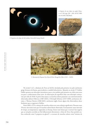 156
Océuquenosenvolve
No século 3 a.C. a distância da Terra ao Sol foi calculada pela primeira vez pelo astrônomo
grego Aristarco de Samos, que já admitia o modelo heliocêntrico. Quando, no século 17, Galileu
Galilei apontou um telescópio astronômico para o céu também pela primeira vez, abriu uma nova
era para o conhecimento desse astro. As observações da superfície solar com telescópio começa-
ram por volta de 1610. A partir dessa época, as manchas solares passaram a ser sistematicamente
observadas. Johann Fabricius (1587-1616) e Christoph Scheiner (1517-1650), astrônomos ale-
mães, e Thomas Harriot (1560-1621), astrônomo inglês, foram alguns dos observadores desse
fenômeno que se seguiram a Galileu.
Entre 1645 e 1715 o número de manchas solares teve uma redução significativa. Durante esses
70 anos, não muito mais que 15 manchas solares foram observadas. Curiosamente, nesse intervalo
de tempo, as temperaturas, registradas na Europa, foram mais baixas que o normal. Isso sugeriu
que as variações ocorridas no Sol influenciaram diretamente o clima da Terra. Esse período aca-
bou conhecido como “a pequena era glacial” e a escassez de manchas solares como “mínimo de
3- Sequência do eclipse do Sol (créditos: Greenville County School).
4- Registro de um eclipse em argila (Natu-
re vol. 338, págs 238 – 240, 16/03/1989;
doi:10.1038/338238a0).
5- Ilustração da Pequena Era Glacial [Pieter Bruegel the Elder (1525 – 1569)].
 