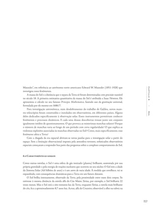 157
Capítulo6/Sol
Maunder”, em referência ao astrônomo norte-americano Edward W. Maunder (1851-1928) que
investigou esses fenômenos.
A massa do Sol e a distância que o separa da Terra só foram determinadas com precisão razoável
no século 18. A primeira estimativa quantitativa da massa do Sol é atribuída a Isaac Newton. Ele
apresentou o cálculo no seu famoso Principia Mathematica, fazendo uso da gravitação universal,
formulada por ele mesmo em 1686/7.
Para investigação astronômica, num desdobramento do trabalho de Galileu, novos maio-
res telescópios foram construídos e instalados em observatórios, em diferentes países. Alguns
deles dedicados especificamente à observação solar. Esses instrumentos permitiram conhecer
fenômenos e processos dinâmicos. E cada uma dessas descobertas trouxe junto um conjunto
igualmente inédito de questionamentos. O que provoca as misteriosas manchas solares? Porque
o número de manchas varia ao longo de um período com certa regularidade? O que explica as
violentas explosões associadas às manchas observadas no Sol? Como, mais especificamente, esse
fenômeno afeta a Terra?
Com a chegada da era espacial abriram-se novas janelas para a investigação solar a partir do
espaço. Sem a limitação observacional imposta pela atmosfera terrestre, sofisticados observatórios
espaciais começaram a responder boa parte das perguntas sobre o complexo comportamento do Sol.
6.2 Características gerais
Como outras estrelas, o Sol é uma esfera de gás ionizado (plasma) brilhante, sustentada por sua
própria gravidade e pela energia de reações nucleares que ocorrem no seu núcleo. O Sol tem a idade
do Sistema Solar (4,6 bilhões de anos) e é um astro de meia idade. À medida que envelhece, vai se
expandindo, com consequências dramáticas para a Terra em um futuro distante.
O Sol brilha intensamente, observado da Terra, pela proximidade entre esses dois corpos. Se
estivesse à mesma distância da estrela alfa do Cão Maior, Sirius, por exemplo, o Sol brilharia 22
vezes menos. Mas o Sol está a oito minutos-luz da Terra, enquanto Sirius, a estrela mais brilhante
do céu, fica a aproximadamente 8,7 anos-luz. Acrux, alfa do Cruzeiro, observável a olho nu talvez na
 