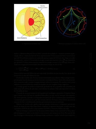 159
Capítulo6/Sol
sendo: a - distância média da Terra ao Sol, P - período de translação, G - constante universal da gra-
vitação, M e m - massas do Sol e da Terra, respectivamente. Como a massa da Terra é muito menor
que a do Sol, podemos considerar no numerador apenas a massa do Sol. Com isto, chega-se ao valor
da massa solar (tabela 1). Convertida em energia, a massa solar equivale a 1,8×1054
ergs.Admitindo
que apenas 0,7 % dessa massa pode ser convertida em energia, teremos 1,52×1052
ergs. Assim, divi-
dindo esta energia pela luminosidade solar obteremos o tempo de vida do Sol:
t =
1,52 × 1052
erg/s
= 3,5 × 1019
s ≈ 1011
anos = 10 bilhões de anos
3,8 × 1033
erg/s
Como o Sol já viveu 4,6 bilhões de anos resta ainda 5,4 bilhões de anos de vida. Um cálculo mais
preciso leva ao valor de 5 bilhões de anos.
Envolvendo o núcleo solar há uma camada denominada zona radiativa. Nela a energia é trans-
portada pelos íons do plasma, através de absorção e reemissão de fótons. Acima dela está um envol-
tório convectivo onde a energia é transportada por células de convecção. Na interface entre a zona
radiativa e a convectiva há uma camada de transição com um complexo campo magnético.
A energia gerada no núcleo é transportada gradualmente até a superfície solar (fotosfera), de
onde escapa sob a forma de calor, luz e outras formas de radiação. Todo esse trajeto leva em torno
de 1,5 milhão de anos.
O estudo da estrutura interna do Sol é possível por modelagem matemática. A hipótese básica
aqui é admitir que o Sol está em equilíbrio hidrostático, ou seja, não há contração nem expansão.
Em outras palavras, a pressão e a temperatura no núcleo são altas o suficiente para contrabalançar
a compressão gravitacional, ou o peso das camadas externas. Portanto, a força interna que atua na
expansão do Sol é contrabalançada pela força gravitacional que atua na contração.
Elaborar um modelo solar significa expressar pressão, temperatura e composição química em
função da massa ou raio solar. Dessa forma, chegamos às seguintes dimensões: o núcleo tem raio
equivalente a 0,20 do raio solar, a zona radiativa tem 0,50 e a convectiva 0,30 do raio solar.
Pode-se investigar o interior do Sol da mesma maneira forma como se procede na Terra, isto é,
pela propagação de ondas no seu interior, como ocorrem com os sismos na Terra. No caso do Sol,
essa abordagem é denominada de heliossismologia, atualmente o melhor método para comprovar
6- Representação do interior solar. 7- Ilustração da propagação de ondas no interior solar.
Núcleo
(fusão nuclear)
Zona Radiativa Zona Convectiva
(3)
 