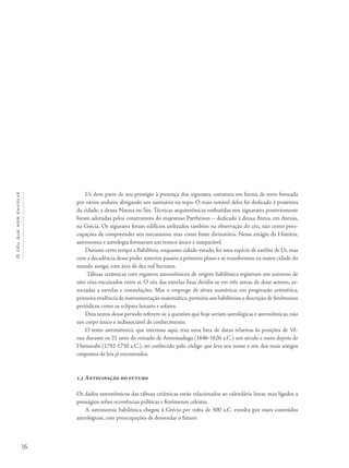 16
Océuquenosenvolve
Ur deve parte de seu prestígio à presença dos zigurates, estrutura em forma de torre formada
por vários andares abrigando um santuário no topo. O mais notável deles foi dedicado à protetora
da cidade, a deusa Nanna ou Sin. Técnicas arquitetônicas embutidas nos ziguarates posteriomente
foram adotadas pelos construtores do majestoso Parthenon – dedicado à deusa Atena, em Atenas,
na Grécia. Os zigurates foram edifícios utilizados também na observação do céu, não como preo-
cupações de compreender seu mecanismo, mas como fonte divinatória. Nesse estágio da História,
astronomia e astrologia formavam um tronco único e inseparável.
Durante certo tempo a Babilônia, enquanto cidade-estado, foi uma espécie de satélite de Ur, mas
com a decadência desse poder anterior, passou a primeiro plano e se transformou na maior cidade do
mundo antigo, com área de dez mil hectares.
Tábuas cerâmicas com registros astronômicos de origem babilônica registram um universo de
oito céus encaixados entre si. O céu das estrelas fixas dividia-se em três zonas de doze setores, as-
sociadas a estrelas e constelações. Mas o emprego de séries numéricas em progressão aritmética,
primeira evidência de instrumentação matemática,permitiu aos babilônios a descrição de fenômenos
periódicos como os eclipses lunares e solares.
Dois textos desse período referem-se a questões que hoje seriam astrológicas e astronômicas, não
um corpo único e indissociável de conhecimento.
O texto astronômico, que interessa aqui, traz uma lista de datas relativas às posições de Vê-
nus durante os 21 anos do reinado de Ammisaduga (1646-1626 a.C.) um século e meio depois de
Hamurabi (1792-1750 a.C.), rei conhecido pelo código que leva seu nome e um dos mais antigos
conjuntos de leis já encontrados.
1.3 Antecipação do futuro
Os dados astronômicos das tábuas cerâmicas estão relacionados ao calendário lunar, mas ligados a
presságios sobre ocorrências políticas e fenômenos celestes.
A astronomia babilônica chegou à Grécia por volta de 500 a.C. envolta por esses conteúdos
astrológicos, com preocupações de desvendar o futuro.
 