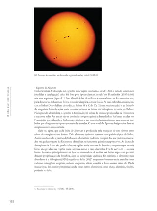 162
Océuquenosenvolve
• Espectro de Absorção
Embora linhas de absorção no espectro solar sejam conhecidas desde 1802, o estudo sistemático
(medidas e catalogação) delas foi feito pelo óptico alemão Joseph Von Fraunhofer (1787-1826)
nos anos seguintes (figura 11). Para identificá-las, ele utilizou a nomenclatura de letras maiúsculas,
para denotar as linhas mais fortes, e minúsculas para as mais fracas. As mais referidas, atualmente,
são as linhas D do dubleto de sódio, as linhas H e K do Ca II (uma vez ionizado) e as linhas b
do magnésio. Identificações mais recentes incluem as linhas do hidrogênio, da série de Balmer.
Na região do ultravioleta o espectro é dominado por linhas de emissão produzidas na cromosfera
e na coroa solar. Até então não se conhecia a origem química dessas linhas. As letras usadas por
Fraunhofer para identificar linhas nada tinham a ver com símbolos químicos, nem com os sím-
bolos que designam os tipos espectrais das estrelas. O uso atual de algumas designações deve-se
simplesmente à conveniência.
Sabe-se, agora, que cada linha de absorção é produzida pela transição de um elétron entre
níveis de energia em um átomo. Cada elemento químico apresenta um padrão típico de linhas.
Assim, conhecendo o padrão de linhas em laboratório podemos compará-los aos padrões observa-
dos em qualquer parte do Universo e identificar os elementos químicos responsáveis. As linhas de
absorção mais fracas são produzidas nas regiões mais internas da fotosfera, enquanto que as mais
fortes são geradas nas regiões mais externas, como o caso das linhas H e K do Ca II – as mais
fortes, formadas principalmente na base da cromosfera. A análise das linhas espectrais permite
deduzir propriedades da fotosfera, além da composição química. Em número, o elemento mais
abundante é o hidrogênio (92%) seguido do hélio (6%)3
, enquanto elementos mais pesados como
carbono, nitrogênio, oxigênio, neônio, magnésio, silício, enxofre e ferro somam cerca de 2% da
massa total. Em menor percentual ainda estão outros elementos como sódio, alumínio, fósforo,
potássio e cálcio.
3. Em massa os valores são H (71%) e He (27%).
10- Presença de manchas no disco solar registrado na luz visível (NASA).
 