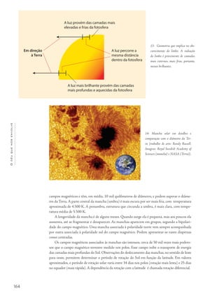 164
Océuquenosenvolve
campos magnéticos e têm, em média, 10 mil quilômetros de diâmetro, e podem superar o diâme-
tro da Terra. A parte central da mancha (umbra) é mais escura por ser mais fria, com temperatura
aproximada de 4.500 K. A penumbra, estrutura que circunda a umbra, é mais clara, com tempe-
ratura média de 5.500 K.
A longevidade da mancha é de alguns meses. Quando surge ela é pequena, mas aos poucos ela
aumenta, até se fragmentar e desaparecer. As manchas aparecem em grupos, segundo a bipolari-
dade do campo magnético. Uma mancha associada à polaridade norte vem sempre acompanhada
por outra associada à polaridade sul do campo magnético. Podem apresentar-se tanto dispersas
como centradas.
Os campos magnéticos associados às manchas são intensos, cerca de 50 mil vezes mais podero-
sos que o campo magnético terrestre medido nos polos. Esse campo inibe o transporte de energia
das camadas mais profundas do Sol. Observações do deslocamento das manchas, no sentido de leste
para oeste, permitem determinar o período de rotação do Sol em função da latitude. Em valores
aproximados, o período de rotação solar varia entre 34 dias nos polos (rotação mais lenta) e 25 dias
no equador (mais rápida). A dependência da rotação com a latitude é chamada rotação diferencial.
13- Geometria que implica no obs-
curecimento do limbo. A radiação
do limbo é proveniente de camadas
mais externas, mais frias, portanto,
menos brilhantes.
14- Mancha solar em detalhes e
comparação com o diâmetro da Ter-
ra [trabalho de arte: Randy Russell.
Imagens: Royal Swedish Academy of
Sciences (mancha) e NASA (Terra)].
 