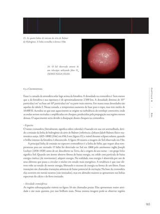 165
Capítulo6/Sol
6.3.2 Cromosfera
Essa é a camada da atmosfera solar logo acima da fotosfera.A densidade na cromosfera é bem menor
que a da fotosfera e sua espessura é de aproximadamente 2.500 km. A densidade diminui de 1012
partículas/cm3
na base até 109
partículas/cm3
na parte mais externa. Em massa essas densidades são
aquelas da tabela 2. Nessa camada, a temperatura aumenta da base para o topo, mas tem média de
10.000 K. Acredita-se que esse aquecimento se origine na turbulência do envelope convectivo, onde
as ondas seriam excitadas e amplificadas em choques, produzidos pela propagação nas regiões menos
densas. O aquecimento seria devido à dissipação desses choques na cromosfera.
• Espectro
O nome cromosfera (literalmente, significa esfera colorida) é baseado em sua cor avermelhada, devi-
do a emissão da linha de hidrogênio da série de Balmer (referência a Johann Jakob Balmer, físico-ma-
temático suíço, 1825-1898) (Ha) em 656,3 nm (figura 15) e visível durante eclipses solares, quando
o brilho intenso da fotosfera é obscurecido. A figura 16 mostra a imagem do Sol observado em Ha.
A principal linha de emissão no espectro cromosférico é a linha do hélio, que requer altas tem-
peraturas para ser excitado. O hélio foi detectado no Sol em 1868 pelo astrônomo inglês Joseph
Lockyer (1836-1920) antes de ser descoberto na Terra, daí a origem do seu nome – em grego helios
significa Sol. Quando um átomo absorve fótons de baixa energia, ou colide com partícula de baixa
energia cinética (de movimento), adquire energia. Na realidade, essa energia é absorvida por um de
seus elétrons que passa a circular o núcleo em estado mais energético. A tendência é que esse elé-
tron volte ao estado de menor energia, liberando o excesso de energia na forma de um fóton. Essas
transições são chamadas transições atômicas de baixo potencial de excitação. Na base da cromosfera
elas ocorrem em metais neutros (não ionizados), mas em altitudes maiores se apresentam nas linhas
espectrais do cálcio e do ferro ionizado.
• Atividade cromosférica	
As regiões esbranquiçadas visíveis na figura 16 são chamadas praias. Elas apresentam maior ativi-
dade e são mais quentes, por isso brilham mais. Nessa mesma imagem pode-se observar regiões
15- As quatro linhas de emissão da série de Balmer
do Hidrogênio. A linha vermelha à direita é Ha.
16- O Sol observado através de
um telescópio utilizando filtro Ha
(SOHO/NASA/ESA0).
 