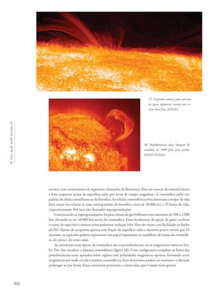 166
Océuquenosenvolve
escuras, com característica de segmento, chamados de filamentos. Eles são nuvens de material denso
e frios suspenso acima da superfície solar por arcos de campo magnético. A cromosfera exibe um
padrão de células semelhante ao da fotosfera.As células cromosféricas têm dimensão e tempo de vida
bem maior em relação às suas contrapartidas da fotosfera, cerca de 30.000 km e 25 horas de vida,
respectivamente. Por isso, são chamadas supergranulações.
Contornando as supergranulações,há jatos tênues de gás brilhante com extensões de 500 a 1.500
km, elevando-se até 10.000 km acima da cromosfera. Esses fenômenos de ejeção de gases recebem
o nome de espículos e emitem principalmente radiação Ha. Eles são vistos com facilidade no limbo
do Sol. Apesar de ocuparem apenas uma fração da superfície solar e durarem pouco menos que 15
minutos, os espículos podem representar um papel importante no equilíbrio de massa da cromosfe-
ra, da coroa e do vento solar.
As estruturas mais típicas da cromosfera são as protuberâncias, arcos magnéticos vistos no lim-
bo. Por elas circulam o plasma cromosférico (figura 18). Com configuração complexa as bases das
protuberâncias estão apoiadas sobre regiões com polaridades magnéticas opostas, formando arcos
magnéticos por onde circula a matéria cromosférica.Suas dimensões podem ser enormes e a duração
prolongar-se por horas. Essas estruturas permeiam a coroa solar, que é muito mais quente.
17- Espículos solares: jatos estreitos
de gases aparecem escuros por se-
rem mais frios (NASA).
18- Protuberância solar. Imagem de
setembro de 1999 feita pelo satélite
SOHO (NASA).
 