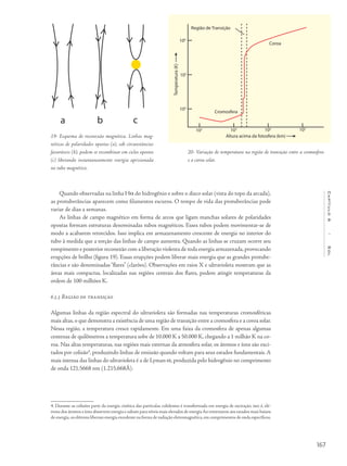 167
Capítulo6/Sol
Quando observadas na linha Ha do hidrogênio e sobre o disco solar (vista do topo da arcada),
as protuberâncias aparecem como filamentos escuros. O tempo de vida das protuberâncias pode
variar de dias a semanas.
As linhas de campo magnético em forma de arcos que ligam manchas solares de polaridades
opostas formam estruturas denominadas tubos magnéticos. Esses tubos podem movimentar-se de
modo a acabarem retorcidos. Isso implica em armazenamento crescente de energia no interior do
tubo à medida que a torção das linhas de campo aumenta. Quando as linhas se cruzam ocorre seu
rompimento e posterior reconexão com a liberação violenta de toda energia armazenada,provocando
erupções de brilho (figura 19). Essas erupções podem liberar mais energia que as grandes protube-
râncias e são denominadas“flares” (clarões). Observações em raios X e ultravioleta mostram que as
áreas mais compactas, localizadas nas regiões centrais dos flares, podem atingir temperaturas da
ordem de 100 milhões K.
6.3.3 Região de transição
Algumas linhas da região espectral do ultravioleta são formadas nas temperaturas cromosféricas
mais altas,o que demonstra a existência de uma região de transição entre a cromosfera e a coroa solar.
Nessa região, a temperatura cresce rapidamente. Em uma faixa da cromosfera de apenas algumas
centenas de quilômetros a temperatura sobe de 10.000 K a 50.000 K, chegando a 1 milhão K na co-
roa. Nas altas temperaturas, nas regiões mais externas da atmosfera solar, os átomos e íons são exci-
tados por colisão4
, produzindo linhas de emissão quando voltam para seus estados fundamentais. A
mais intensa das linhas do ultravioleta é a de Lyman-a, produzida pelo hidrogênio no comprimento
de onda 121,5668 nm (1.215,668Å).
4. Durante as colisões parte da energia cinética das partículas colidentes é transformada em energia de excitação, isto é, elé-
trons dos átomos e íons absorvem energia e saltam para níveis mais elevados de energia Ao retornarem aos estados mais baixos
de energia,os elétrons liberam energia excedente na forma de radiação eletromagnética,em comprimentos de onda específicos.
20- Variação de temperatura na região de transição entre a cromosfera
e a coroa solar.
19- Esquema de reconexão magnética. Linhas mag-
néticas de polaridades opostas (a), sob circunstâncias
favoráveis (b), podem se recombinar em ciclos opostos
(c) liberando instantaneamente energia aprisionada
no tubo magnético.
a b c
 