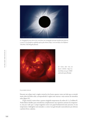 168
Océuquenosenvolve
6.3.4 coroa solar
Durante um eclipse total, a região coronal na luz branca aparece como um halo que se estende
muito além do limbo solar, correspondendo à região mais externa e mais extensa da atmosfera
solar (figura 21).
O gás coronal é muito tênue e quente atingindo temperaturas da ordem de 1 a 2 milhões K.
Ainda faltam detalhes para entendermos completamente esse repentino aumento da temperatu-
ra, mas já se sabe que o campo magnético exerce um papel fundamental neste processo. A essa
temperatura o hidrogênio está ionizado e a coroa é um gás formado essencialmente por elétrons
e prótons livres, o plasma.
21- Fotografia da coroa solar na luz visível feita com coronógrafo (telescópio específico para observar
a coroa). É a luz fotosférica espalhada apenas pelos elétrons (http://www.mreclipse.com/SEphoto/
TSE1991/TSE1991galleryB.html).
22- Coroa solar vista em
raio-X (NASA, http://su-
nearthday.nasa.gov/2008/
multimedia/gal_002.php).
 
