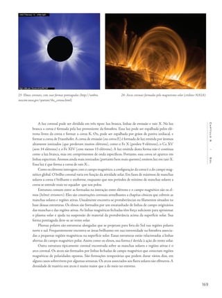 169
Capítulo6/Sol
A luz coronal pode ser dividida em três tipos: luz branca, linhas de emissão e raio X. Na luz
branca a coroa é formada pela luz proveniente da fotosfera. Essa luz pode ser espalhada pelos elé-
trons livres da coroa e formar a coroa K. Ou, pode ser espalhada por grãos de poeira zodiacal, e
formar a coroa de Fraunhofer.A coroa de emissão (ou coroa E) é formada de luz emitida por átomos
altamente ionizados (que perderam muitos elétrons), como o Fe X (perdeu 9 elétrons), o Ca XV
(sem 14 elétrons) e o Fe XIV (com menos 13 elétrons). A luz emitida desta forma não é contínua
como a luz branca, mas em comprimentos de onda específicos. Portanto, essa coroa só aparece em
linhas espectrais.Átomos ainda mais ionizados (portanto bem mais quentes) emitem luz em raio X.
Essa luz é que forma a coroa de raio X...
Como os elétrons interagem com o campo magnético,a configuração da coroa é a do campo mag-
nético global. O brilho coronal varia em função da atividade solar. Em fases de máximos de manchas
solares a coroa é brilhante e uniforme, enquanto que nos períodos de mínimo de manchas solares a
coroa se estende mais no equador que nos polos.
Estrutura comum entre as formadas na interação entre elétrons e o campo magnético são os el-
mos (helmet streamers). Eles são construções coronais semelhantes a chapéus cônicos que cobrem as
manchas solares e regiões ativas. Usualmente encontra-se protuberâncias ou filamentos situados na
base dessas estruturas. Os elmos são formados por um emaranhado de linhas de campo originários
das manchas e das regiões ativas. As linhas magnéticas fechadas têm força suficiente para aprisionar
o plasma solar e ajuda na suspensão do material da protuberância acima da superfície solar. Sua
forma pontiaguda deve-se ao vento solar.
Plumas polares são estruturas alongadas que se projetam para fora do Sol nas regiões polares
norte e sul. Frequentemente encontra-se áreas brilhantes em sua extremidade na fotosfera associa-
das a pequenas regiões magnéticas na superfície solar. Essas estruturas estão relacionadas a linhas
abertas do campo magnético polar. Assim como os elmos, sua forma é devida à ação do vento solar.
Outra estrutura tipicamente coronal encontrada sobre as manchas solares e regiões ativas é o
arco coronal. Os arcos são formados por linhas fechadas de campo magnético que conectam regiões
magnéticas de polaridades opostas. São formações temporárias que podem durar vários dias, em
alguns casos sobrevivem por algumas semanas. Os arcos associados aos flares solares são efêmeros.A
densidade de matéria nos arcos é muito maior que a do meio no entorno.
23- Elmos coronais, com suas formas pontiagudas (http://umbra.
nascom.nasa.gov/spartan/the_corona.html).
24- Arcos coronais formados pelo magnetismo solar (créditos: NASA).
 