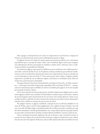 17
Capítulo1/Umapréhistóriadocéu
Mas os gregos o reinterpretariam com centro na compreensão de como funciona a máquina do
Universo, ao contrário do que ocorria tanto na Mesopotâmia quanto no Egito.
Os egípcios tiveram uma relação de natureza quase que puramente utilitária com a astronomia,
especialmente para a marcação do tempo. Talvez, como consideram alguns autores, para assegurar
uma administração eficiente, preocupada em estabelecer critérios claros e eficientes como o recebi-
mento de tributos em períodos bem definidos.
Os astrônomos egípcios, tanto quanto os babilônicos, não se envolveram com a elaboração de te-
orias sobre a natureza do Sol, da Lua, ou dos planetas, ainda que soubessem que os últimos se deslo-
cavam em meio às estrelas fixas, expressão que denota uma compreensão do céu que se estendeu até
a era do telescópio, no início do século 17. Como outros povos, antes e depois, os egípcios também
organizaram a partilha do céu em diferentes regiões, como fazem as constelações atuais. Mas esse
arranjo não se preservou para a posteridade.
No papiro funerário da princesa Nesitanebtashu, sacerdotisa de Amon Ra, em Tebas, atual Lu-
xor – o mais largo encontrado até agora pelos arqueólogos (49,5 cm) datado de 970 a.C. – está gra-
vada uma representação apenas simbólica do universo concebido pelos egípcios. E ele está ocupado
por um grupo de deuses e deusas.
Esse e outros desenhos do mesmo tipo tiveram conteúdo evidentemente religioso, pois os astrô-
nomos egípcios também eram sacerdotes. Os historiadores consideram que o motivo para a ausência
de uma preocupação maior com descrição do céu e de astros como estrelas, planetas e mesmo a Lua,
no Egito, justifica-se pelo fato de todo o interesse dos astrônomos-sacerdotes estarem relacionado à
vida pós-morte, também ao contrário do que ocorreria na Grécia.
De qualquer maneira, os egípcios conceberam a duração do ano em 365 dias, divididos em 12
meses de 30 dias a que se acrescia 5 dias (epagômenos), com o objetivo de fazer coincidir o ano civil
com o ano solar. No Egito antigo, a inundação periódica do rio Nilo, entre junho a setembro, por ação
das chuvas abundantes, coincidia aproximadamente com o nascer helíaco (primeira aparição anual de
um astro sobre o horizonte leste) de Sothis, ou Sirius (alfa do Cão Maior) e marcava o início do ano.
Outra contribuição interessante legada por eles são os decanos e aqui é necessário retornar ao
conceito de nascer helíaco de uma determinada estrela que os egípcios consideraram como a última
hora de uma noite. Eles elegeram 36 decanos, cada um deles representado pelo nascer helíaco de uma
 