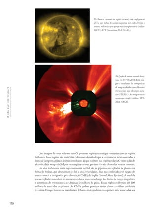 170
Océuquenosenvolve
Uma imagem da coroa solar em raios X apresenta regiões escuras que contrastam com as regiões
brilhantes. Essas regiões são mais frias e de menor densidade que a vizinhança e estão associadas a
linhas de campo magnético abertas semelhantes às que ocorrem nas regiões polares. O vento solar de
alta velocidade escapa do Sol por essas regiões escuras, por isso elas são chamadas buracos coronais.
Um dos fenômenos mais impressionantes no Sol são as gigantescas explosões de plasma na
forma de bolhas, que abandonam o Sol a altas velocidades. Elas são conhecidas por ejeção de
massa coronal e designadas pela abreviação CME (do inglês Coronal Mass Ejections). À medida
que as explosões ascendem na coroa solar, elas se movem ao longo das linhas de campo magnético
e aumentam de temperatura até dezenas de milhões de graus. Essas explosões liberam até 100
milhões de toneladas de plasma. As CMEs podem provocar sérios danos a satélites artificiais
terrestres. Elas geralmente se manifestam de forma independente, mas podem estar associadas aos
25- Buracos coronais são regiões (escuras) com configuração
aberta das linhas de campo magnético por onde elétrons e
prótons podem escapar para o meio interplanetário (crédito:
SOHO - EIT Consortium, ESA, NASA).
26- Ejeção de massa coronal obser-
vada em 07/06/2011. Esta ima-
gem é resultante da sobreposição
de imagens obtidas com diferentes
instrumentos dos telescópios espa-
ciais STEREO. As imagens estão
na mesma escala (crédito: STE-
REO, NASA).
 