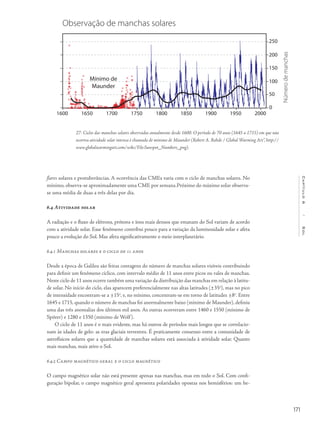 171
Capítulo6/Sol
flares solares e protuberâncias. A ocorrência das CMEs varia com o ciclo de manchas solares. No
mínimo, observa-se aproximadamente uma CME por semana.Próximo do máximo solar observa-
se uma média de duas a três delas por dia.
6.4 Atividade solar
A radiação e o fluxo de elétrons, prótons e íons mais densos que emanam do Sol variam de acordo
com a atividade solar. Esse fenômeno contribui pouco para a variação da luminosidade solar e afeta
pouco a evolução do Sol. Mas afeta significativamente o meio interplanetário.
6.4.1 Manchas solares e o ciclo de 11 anos
Desde a época de Galileu são feitas contagens do número de manchas solares visíveis contribuindo
para definir um fenômeno cíclico, com intervalo médio de 11 anos entre picos ou vales de manchas.
Neste ciclo de 11 anos ocorre também uma variação da distribuição das manchas em relação à latitu-
de solar. No início do ciclo, elas aparecem preferencialmente nas altas latitudes (±35o
), mas no pico
de intensidade encontram-se a ±15o
, e, no mínimo, concentram-se em torno de latitudes ±8o
. Entre
1645 e 1715, quando o número de manchas foi anormalmente baixo (mínimo de Maunder), definiu
uma das três anomalias dos últimos mil anos. As outras ocorreram entre 1460 e 1550 (mínimo de
Spörer) e 1280 e 1350 (mínimo de Wolf).
O ciclo de 11 anos é o mais evidente, mas há outros de períodos mais longos que se correlacio-
nam às idades de gelo: as eras glaciais terrestres. É praticamente consenso entre a comunidade de
astrofísicos solares que a quantidade de manchas solares está associada à atividade solar. Quanto
mais manchas, mais ativo o Sol.
6.4.2 Campo magnético geral e o ciclo magnético
O campo magnético solar não está presente apenas nas manchas, mas em todo o Sol. Com confi-
guração bipolar, o campo magnético geral apresenta polaridades opostas nos hemisférios: um he-
27- Ciclos das manchas solares observados anualmente desde 1600. O período de 70 anos (1645 a 1715) em que não
ocorreu atividade solar intensa é chamado de mínimo de Maunder (Robert A. Rohde / Global Warming Art”, http://
www.globalwarmingart.com/wiki/File:Sunspot_Numbers_png).
Observação de manchas solares
Mínimo de
Maunder
1600 1650 1750 1850 19501700 1800 1900 2000
250
200
150
100
50
0
Númerodemanchas
 