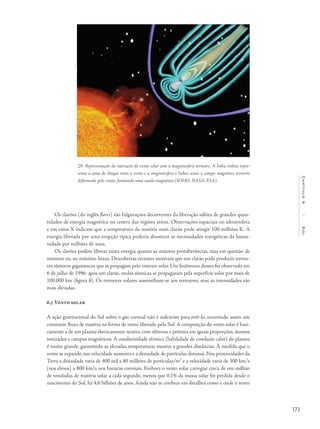 173
Capítulo6/Sol
Os clarões (do inglês flares) são fulgurações decorrentes da liberação súbita de grandes quan-
tidades de energia magnética no centro das regiões ativas. Observações espaciais no ultravioleta
e em raios X indicam que a temperatura da matéria num clarão pode atingir 100 milhões K. A
energia liberada por uma erupção típica poderia abastecer as necessidades energéticas da huma-
nidade por milhões de anos.
Os clarões podem liberar tanta energia quanto as maiores protuberâncias, mas em questão de
minutos ou, no máximo, horas. Descobertas recentes mostram que um clarão pode produzir tremo-
res sísmicos gigantescos que se propagam pelo interior solar. Um fenômeno desses foi observado em
6 de julho de 1996: após um clarão, ondas sísmicas se propagaram pela superfície solar por mais de
100.000 km (figura 8). Os tremores solares assemelham-se aos terrestres, mas as intensidades são
mais elevadas.
6.5 Vento solar
A ação gravitacional do Sol sobre o gás coronal não é suficiente para retê-lo, ocorrendo assim um
constante fluxo de matéria na forma de vento liberado pelo Sol. A composição do vento solar é basi-
camente a de um plasma eletricamente neutro, com elétrons e prótons em iguais proporções, átomos
ionizados e campos magnéticos. A condutividade térmica (habilidade de conduzir calor) do plasma
é muito grande, garantindo as elevadas temperaturas mesmo a grandes distâncias. À medida que o
vento se expande, sua velocidade aumenta e a densidade de partículas diminui. Nas proximidades da
Terra a densidade varia de 400 mil a 80 milhões de partículas/m3
e a velocidade varia de 300 km/s
(nos elmos) a 800 km/s nos buracos coronais. Embora o vento solar carregue cerca de um milhão
de toneladas de matéria solar a cada segundo, menos que 0,1% da massa solar foi perdida desde o
nascimento do Sol, há 4,6 bilhões de anos. Ainda não se conhece em detalhes como e onde o vento
29- Representação da interação do vento solar com a magnetosfera terrestre. A linha violeta repre-
senta a zona de choque entre o vento e a magnetosfera e linhas azuis o campo magnético terrestre
deformado pelo vento, formando uma cauda magnética (SOHO, NASA, ESA).
 
