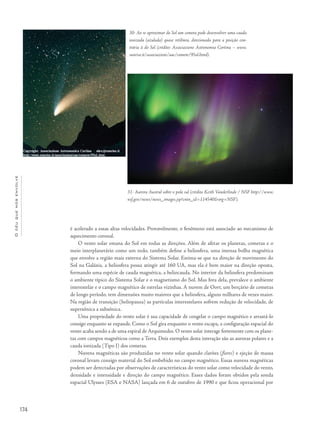 174
Océuquenosenvolve
é acelerado a essas altas velocidades. Provavelmente, o fenômeno está associado ao mecanismo de
aquecimento coronal.
O vento solar emana do Sol em todas as direções. Além de afetar os planetas, cometas e o
meio interplanetário como um todo, também define a heliosfera, uma imensa bolha magnética
que envolve a região mais externa do Sistema Solar. Estima-se que na direção de movimento do
Sol na Galáxia, a heliosfera possa atingir até 160 UA, mas ela é bem maior na direção oposta,
formando uma espécie de cauda magnética, a heliocauda. No interior da heliosfera predominam
o ambiente típico do Sistema Solar e o magnetismo do Sol. Mas fora dela, prevalece o ambiente
interestelar e o campo magnético de estrelas vizinhas. A nuvem de Oort, um berçário de cometas
de longo período, tem dimensões muito maiores que a heliosfera, alguns milhares de vezes maior.
Na região de transição (heliopausa) as partículas interestelares sofrem redução de velocidade, de
supersônica a subsônica.
Uma propriedade do vento solar é sua capacidade de congelar o campo magnético e arrastá-lo
consigo enquanto se expande. Como o Sol gira enquanto o vento escapa, a configuração espacial do
vento acaba sendo a de uma espiral de Arquimedes. O vento solar interage fortemente com os plane-
tas com campos magnéticos como a Terra. Dois exemplos desta interação são as auroras polares e a
cauda ionizada (Tipo I) dos cometas.
Nuvens magnéticas são produzidas no vento solar quando clarões (flares) e ejeção de massa
coronal levam consigo material do Sol embebido no campo magnético. Essas nuvens magnéticas
podem ser detectadas por observações de características do vento solar como velocidade do vento,
densidade e intensidade e direção do campo magnético. Esses dados foram obtidos pela sonda
espacial Ulysses (ESA e NASA) lançada em 6 de outubro de 1990 e que ficou operacional por
30- Ao se aproximar do Sol um cometa pode desenvolver uma cauda
ionizada (azulada) quase retilínea, direcionada para a posição con-
trária à do Sol (crédito: Associazione Astronomia Cortina – www.
sunrise.it/associazioni/aac/comete/95ol.html).
31- Aurora Austral sobre o polo sul (crédito Keith Vanderlinde / NSF http://www.
nsf.gov/news/news_images.jsp?cntn_id=114540&org=NSF).
 