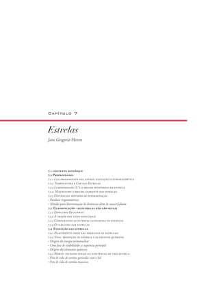 Capítulo 7
Estrelas
Jane Gregorio-Hetem
7.1 contexto histórico
7.2 Propriedades
7.2.1 Luz proveniente dos astros: radiação eletromagnética
7.2.2 Temperatura e Cor das Estrelas
7.2.3 Luminosidade (L*): o brilho intrínseco da estrela
7.2.4 Magnitude: o brilho aparente das estrelas
7.2.5 Distâncias: métodos de determinação
• Paralaxe trigonométrica
• Método para determinação de distâncias além de nossa Galáxia
7.3 Classificação - as estrelas não são iguais
7.3.1 Espectros Estelares
7.3.2 A ordem dos tipos espectrais
7.3.3 Comparando as diversas categorias de estrelas
7.3.4 O tamanho das estrelas
7.4 Evolução das estrelas
7.4.1 Nascimento: onde são formadas as estrelas?
7.4.2 Vida: produção de energia e elementos químicos
• Origem da energia termonuclear
• Uma fase de estabilidade: a sequência principal
• Origem dos elementos químicos
7.4.3 Morte: estágios finais da existência de uma estrela
• Fim de vida de estrelas parecidas com o Sol
• Fim de vida de estrelas massivas
 