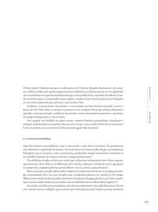 177
Capítulo7/Estrelas
A física estelar é fundamental para o conhecimento do Universo. Quando observamos o céu notur-
no, é difícil acreditar que aqueles pequenos pontos brilhantes, as estrelas, possam ter um significado
tão extraordinário nas questões fundamentais que a humanidade busca responder há milênios.Estu-
dar as estrelas ajuda a compreender nossas origens e também nosso destino, pois estamos abrigados
em um sistema planetário que pertence a uma estrela, o Sol.
Conhecer as características das estrelas e a sua evolução, permite decifrar o passado e prever o
futuro do Sol. Além disso, as estrelas encontram-se em condições físicas que nenhum laboratório
reproduz, como por exemplo, o ambiente que permite a síntese dos elementos químicos e a produção
de energia, indispensáveis à vida na Terra.
Este capítulo está dividido em quatro seções: contexto histórico; propriedades; classificação e
evolução, onde abordaremos questões básicas como: O que é uma estrela? Onde elas se encontram?
Como se avaliam suas características? Elas são todas iguais? São imutáveis?
7.1 contexto histórico
Aqui discutiremos essencialmente o que é uma estrela e onde elas se encontram. Se procurarmos
num dicionário o significado de estrela, a descrição básica será“imensa esfera de gás (principalmente
hidrogênio) que se encontra a altas temperaturas, produzindo energia termonuclear, mantendo-se
em equilíbrio (pressão de radiação sustenta o colapso gravitacional)”.
Essa definição se aplica ao Sol, uma estrela que conhecemos relativamente bem. Outra resposta,
aparentemente óbvia, refere-se às diferenças entre estrelas e planetas:“estrelas são astros que geram
sua própria luz, enquanto planetas apenas refletem a luz da estrela a qual pertencem”.
Mas, no passado, quando nada se sabia a respeito de reações termonucleares, ou produção de ener-
gia e luminosidade, Sol e Lua, por exemplo, eram considerados planetas (ver capítulo 2). Os antigos
diferenciavam estrelas de planetas pelo movimento.Um planeta,do grego planētē,era um“astro errante”,
que se movia na faixa zodiacal. Já as estrelas eram consideradas fixas na esfera celeste (capítulo 1).
As estrelas,nas diferentes constelações,não estão necessariamente associadas fisicamente.Exceto
nos casos de sistemas múltiplos que as reúnem por efeito gravitacional. Embora pareçam próximas,
 