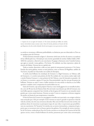 178
Océuquenosenvolve
as estrelas se encontram a diferentes profundidades, ou distâncias, para um observador na Terra ou
em qualquer parte do Universo.
A faixa luminosa mostrada na figura 1, claramente visível num céu livre de nuvens e na ausência
da luz refletida pela Lua, é formada por uma enorme quantidade de estrelas. Galileu Galilei (1562-
1642) foi o primeiro a observá-la com uma luneta. Os gregos a batizaram como Caminho Leitoso,
que agora se estende à nossa galáxia, a Via Láctea. Na realidade, essa faixa representa o plano de
simetria da Galáxia. Veremos isto no capítulo oito.
Todas as estrelas observáveis a olho nu (sem ajuda de instrumentos) pertencem à Via Láctea.
Estrelas das outras galáxias, mesmo as mais próximas, como as Nuvens de Magalhães, satélites da
Via Láctea, só podem ser discernidas com auxílio de telescópios.
A estrela mais brilhante da constelação do Centauro é a Rigel Centaurus, ou Toliman, (alfa
do Centauro), e é a estrela mais próxima do Sol. Na verdade, ela é um sistema estelar triplo onde
a estrela Próxima Centauro é a mais próxima do Sol. Toliman, como foi batizada no passado, é de
cor branca e se encontra a apenas 4,3 anos-luz. Essa proximidade é que faz com que ela pareça tão
brilhante. Veremos na seção 2 como o brilho intrínseco de uma estrela se relaciona ao seu brilho
aparente, e também como a temperatura da estrela define sua cor.
Gama do Cruzeiro, cujo nome próprio é Gacrux, é uma estrela gigante de cor vermelha localiza-
da a cerca de 90 anos-luz do Sistema Solar. Ela está muito mais distante que alfa do Centauro, mas
tem brilho aparente comparável. Isso é devido ao fato de gama do Cruzeiro ter um tamanho muito
grande, que a torna muito luminosa. Veremos na seção 3 como se comparam as diversas categorias
de estrelas, em função de suas temperaturas e tamanhos.
O fato de Gama do Cruzeiro ser uma gigante vermelha está associado a seu estágio evolutivo
mais avançado que o Sol, por exemplo. Como veremos na seção 4, quando se aproxima o final de
vida das estrelas, elas têm suas estruturas alteradas. Mas antes de falar da morte das estrelas, não
podemos deixar de mencionar as principais etapas de suas vidas e os processos que possibilita-
ram seu nascimento. Os “berçários” de estrelas são as nuvens interestelares, compostas de gás e
poeira que se encontram entre os braços espirais das galáxias. Um exemplo de nuvem intereste-
lar da Via Láctea, conhecida por Saco de Carvão, encontra-se na direção do Cruzeiro do Sul. Ela
aparece escura, contra o fundo brilhante de estrelas, justamente por conter altas concentrações
1- Aspecto do céu na região do Centauro. A Via Láctea, formada por bilhões de estrelas,
nuvens interestelares (zonas escuras), como o Saco do Carvão, próximo ao Cruzeiro do Sul,
que bloqueiam a luz das estrelas de fundo. São de nuvens iguais a essas que nascem as estrelas.
 