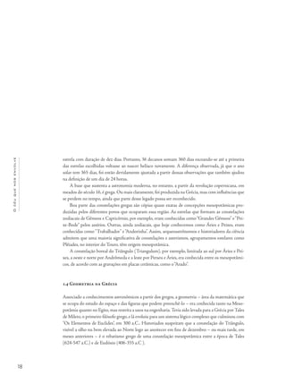 18
Océuquenosenvolve
estrela com duração de dez dias. Portanto, 36 decanos somam 360 dias escoando-se até a primeira
das estrelas escolhidas voltasse ao nascer helíaco novamente. A diferença observada, já que o ano
solar tem 365 dias, foi então devidamente ajustada a partir dessas observações que também ajudou
na definição de um dia de 24 horas.
A base que sustenta a astronomia moderna, no entanto, a partir da revolução copernicana, em
meados do século 16, é grega. Ou mais claramente, foi produzida na Grécia, mas com influências que
se perdem no tempo, ainda que parte desse legado possa ser reconhecido.
Boa parte das constelações gregas são cópias quase exatas de concepções mesopotâmicas pro-
duzidas pelos diferentes povos que ocuparam essa região. As estrelas que formam as constelações
zodiacais de Gêmeos e Capricórnio, por exemplo, eram conhecidas como“Grandes Gêmeos” e“Pei-
xe-Bode” pelos assírios. Outras, ainda zodiacais, que hoje conhecemos como Áries e Peixes, eram
conhecidas como“Trabalhador” e“Andorinha”. Assim, arqueoastrônomos e historiadores da ciência
admitem que uma maioria significativa de constelações e asterismos, agrupamentos estelares como
Plêiades, no interior do Touro, têm origem mesopotâmica.
A constelação boreal do Triângulo (Triangulum), por exemplo, limitada ao sul por Áries e Pei-
xes, a oeste e norte por Andrômeda e a leste por Perseu e Áries, era conhecida entre os mesopotâmi-
cos, de acordo com as gravações em placas cerâmicas, como o“Arado”.
1.4 Geometria na Grécia
Associado a conhecimentos astronômicos a partir dos gregos, a geometria – área da matemática que
se ocupa do estudo do espaço e das figuras que podem preenchê-lo – era conhecida tanto na Meso-
potâmia quanto no Egito,mas restrita a usos na engenharia.Teria sido levada para a Grécia por Tales
de Mileto, o primeiro filósofo grego, e lá evoluiu para um sistema lógico complexo que culminou com
"Os Elementos de Euclides", em 300 a.C.. Historiados suspeitam que a constelação do Triângulo,
visível a olho nu bem elevada ao Norte logo ao anoitecer em fins de dezembro – ou mais tarde, em
meses anteriores – é o rebatismo grego de uma constelação mesopotâmica entre a época de Tales
(624-547 a.C.) e de Eudóxio (406-355 a.C ).
 
