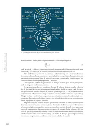 180
Océuquenosenvolve
O deslocamento Doppler provocado pelo movimento é calculado pela expressão
Dl
=
ν
l0
c
onde Dl = λ-λ0
é a diferença entre o comprimento de onda observado (l) e o comprimento de onda
emitido (l0
), ν é a velocidade da fonte em relação ao observador e c a velocidade da luz.
Além dos fenômenos puramente ondulatórios, a radiação interage com a matéria na forma de
átomos ou moléculas. Esse processo requer que a radiação eletromagnética tenha características de
pacotes discretos ou quanta (plural de quantum) de energia. No caso da luz visível, os quanta são
chamados fótons, cuja energia é proporcional à frequência.
Linhas espectrais são formadas pela emissão ou absorção de fótons, pelas mudanças na quanti-
dade de energia em um determinado átomo.
As regras que estabelecem a emissão e a absorção de radiação são determinadas pelas três
leis de Kirchhoff: 1) Um objeto que esteja no estado sólido, líquido ou gasoso, e sob alta pres-
são, produzirá um espectro contínuo de emissão, quando aquecido; 2) Um gás a baixa pressão
e a temperatura suficientemente alta produzirá um espectro de linhas brilhantes de emissão; 3)
Um gás em baixa pressão e baixa temperatura, que se localize entre uma fonte de radiação con-
tínua e um observador, produzirá um espectro com linhas de absorção, ou seja, um conjunto de
linhas superpostas ao espectro contínuo.
A figura 4 ilustra três situações distintas que envolvem uma fonte de radiação contínua (uma
lâmpada, por exemplo), uma nuvem de gás e o observador. O observador que vê diretamente
a fonte de radiação contínua obtém um espectro contínuo (caso A). Quando observa apenas a
nuvem de gás aquecido o observador obtém um espectro de emissão – linhas brilhantes (B). No
caso em que um gás frio é colocado entre a fonte de radiação contínua e o observador, o espectro
obtido apresenta linhas escuras de absorção (C). As linhas de absorção aparecem precisamente
nos mesmos comprimentos de onda em que aparecem as linhas de emissão.
3- Efeito Doppler observado em função do movimento da fonte emissora.
Movimento da onda
Comprimento
de onda real
Comprimento
de onda real
(a) Observador de trás
vê o comprimento
de onda mais longo
que o normal
Observador da
frente vê o
comprimento de
onda mais curto
que o normal
Fonte em
repouso
Observador Observador
Fonte em movimento(b)
1
2
3
4
1 2 3 4
1
2
3
4
(1)
 