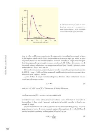 182
Océuquenosenvolve
observar o Sol em diferentes comprimentos de onda e medir a intensidade (pontos azuis na figura
6). Em seguida, usando a lei de Planck procuramos a curva de corpo negro que melhor se ajusta
aos pontos observados, alterando a temperatura (curva em vermelho). A temperatura correspon-
dente à curva ajustada representa a temperatura fotosférica (5.800 K). Para determinar o pico de
intensidade máxima, substituímos essa temperatura na lei de Wien. Fazendo a aritmética encon-
traremos λmax = 5×10-5
cm = 500 nm.
No caso da estrela Antares, uma estrela gigante vermelha bastante fria, a temperatura é da ordem
de 3.000 K e λmax ~ 1.000 nm. Sirius, uma estrela azulada muito quente, tem temperatura da or-
dem de 10.000 K e λmax ~ 290 nm.
A soma do fluxo de energia em todas as frequências determina o fluxo total emitido por uma
estrela, que pode ser expresso por:
F*
= σT4
onde s = 5,67 × 10-5
erg cm-2
K-4
s-1
é a constante de Stefan–Boltzmann.
	
	
7.2.3 Luminosidade (L*
): o brilho intrínseco da estrela
Consideremos uma estrela esférica de raio R*
localizada a uma distância d do observador. A
luminosidade L*
dessa estrela é a energia total (potência) emitida em todas as direções, por
unidade de tempo.
No sistema internacional de unidades, a luminosidade é expressa em Watt (Joule/s). Essa ener-
gia produzida no interior da estrela passa pela sua superfície, cuja área é A*
= 4πR*
2. O fluxo de
energia é a potência emitida por unidade de área (Watts/m2
), ou seja:
F(R*
) = L*
4pR*
2
6- Observando a radiação do Sol em muitas
frequências notamos que o pico encontra-se na
parte visível do espectro e que ele emite muito
mais no infravermelho que no ultravioleta.
(1)
(2)
 