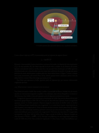 183
Capítulo7/Estrelas
Como o fluxo é dado por σT4
, a luminosidade pode ser expressa da seguinte forma:
L*
= 4pR*
2
σT*
4
Portanto, a luminosidade é uma característica intrínseca da estrela e só depende de sua temperatura
(T*
) e do seu tamanho (R*
). Já o fluxo depende do local onde é medido, ou da distância da estrela.
Quanto mais distante estiver a estrela, mais fraca ela parecerá. Essa diminuição do brilho aparente
está relacionada com a área da esfera que tem como raio a distância da estrela. A energia que passa
pela área da estrela deverá passar também pela área dessa esfera fictícia. A figura 7 ilustra a relação
entre áreas atravessadas pelo mesmo feixe de luz. Assim, quanto maior a distância, maior a área da
esfera fictícia e menor o fluxo de energia que passa por ela.
Esse fluxo que representa o brilho aparente pode ser expresso por um número, denominado
magnitude aparente.
7.2.4 Magnitude: o brilho aparente das estrelas
Uma forma de medir o brilho das estrelas é avaliar a quantidade de fótons recebida em um sensor,
seja ele um instrumento imageador acoplado a um telescópio, uma câmara fotográfica, ou mesmo o
olho humano. Esse brilho é chamado aparente, pois ele depende da distância da estrela.
A magnitude aparente é uma escala para comparação do brilho das estrelas desenvolvida pelo
astrônomo grego Hiparco (190-126 a.C.) há mais de dois mil anos. Quanto maior a magnitude
aparente, menor é o brilho aparente. Hiparco imaginou uma escala de brilho onde as estrelas
mais brilhantes foram classificadas com magnitude 1 e as mais fracas (quase imperceptíveis ao
olho humano) com magnitude 6. Todas as demais estrelas estariam dentro dessa faixa de magni-
tudes. Com instrumentação moderna, podemos constatar que uma estrela de magnitude 1 é 100
vezes mais brilhante que uma estrela com magnitude 6. Portanto, um intervalo de 5 magnitudes
corresponde a um fator 100 de brilho (fluxo). Logo, a escala de brilho de Hiparco, baseada no
olho humano, é 5
√100 = 1001/5
= 2,512. Ou seja, uma diferença de uma magnitude implica em
razão de brilho de 2,512. Uma estrela de magnitude 1 é duas vezes e meia mais brilhante que
7- O brilho aparente (fluxo detectado) diminui com o quadrado da distância.
fonte
de luz
9 quadrados
4 quadrados
1 quadrado
1 2 3
(3)
 
