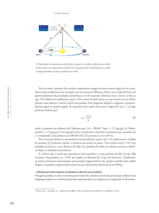 186
Océuquenosenvolve
Para se medir a paralaxe das estrelas, comparamos imagens de uma mesma região do céu toma-
das em épocas diferentes, por exemplo, com seis meses de diferença. Neste caso, a linha de base será
aproximadamente duas unidades astronômicas (1 UA) equivale à distância entre a Terra e o Sol, ou
seja, 150 milhões de quilômetros, pois a Terra estará do lado oposto ao que estava em sua órbita.
Quanto mais distante a estrela, menor sua paralaxe. Para pequenos ângulos a tangente é aproxima-
damente igual ao próprio ângulo. Se a paralaxe p for muito menor que 1 (figura 9), tan p ~ p. Logo,
podemos deduzir que:
d =
1UA
p
sendo p expresso em radianos (rd). Sabemos que 1 rd = 206265”, logo 1'= (1/206265) rd. Substi-
tuindo p = (1/206265) rd na equação acima e resolvendo a aritmética concluímos que a paralaxe de
1” corresponde a uma distância de 206.265 UA (3,3 anos-luz ou 3,1×1016
m).
Por convenção, define-se essa distância como sendo de 1 parsec (pc)1
. Se conhecermos a medida
da paralaxe (p“) podemos calcular a distância da estrela em parsec. Uma estrela com p = 0,1”, por
exemplo, encontra-se a uma distância de 10pc. Se a paralaxe for dada em radianos, teremos a distân-
cia dada em unidades astronômicas.
É evidente que a estrela que apresenta a maior paralaxe é a mais próxima do Sol, ou seja, Alfa
Centauro. Sua paralaxe é p = 0,76”, que implica na distância de 1,3 pc (4,3 anos-luz). Atualmente,
as maiores distâncias determinadas pela paralaxe trigonométrica são aquelas medidas pelo satélite
Hiparco. A paralaxe trigonométrica presta-se para determinar distâncias de até 100 pc.
• Método para determinação de distâncias além de nossa Galáxia
O ângulo paralático é cada vez menor,quanto maior for a distância da estrela,por isso para objetos mais
longínquos utiliza-se o método da paralaxe espectroscópica ou diagrama cor-magnitude.A determina-
1.Parsec (par = paralaxe, sec = segundo em inglês) é uma contração de“paralaxe de um segundo de arco”.
9- Observações de uma mesma estrela feitas em janeiro e em julho, de forma que a linha
de base tenha um comprimento de duas UA. Essa geometria é utilizada para se medir
o ângulo paralático, ou seja a paralaxe da estrela.
estrelas distantes
estrelas
próximas
p
d
a
1 AU
Julho Janeiro
(8)
 