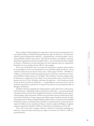 19
Capítulo1/Umapréhistóriadocéu
Entre a produção intelectual grega mais antiga estão as obras dos poetas contemporâneos Ho-
mero (Ilíada e Odisseia) e Hesíodo (Almanaque Agrícola), ambas do século 8 a.C.. E ambos fazem
referência a duas constelações bem conhecidas – a equatorial Órion e a boreal Ursa Maior–, dois as-
terismos (Plêiades e Híades) e duas estrelas – Sirius, alfa do Cão Maior, a mais brilhante, e Arcturus,
alfa do Boieiro, igualmente notável por seu brilho intenso–, mas não estendem além disso. O legado
de Homero e Hesíodo faz com que historiadores da ciência especulem sobre um conhecimento
limitado do céu em um período anterior a 500 a.C. entre os gregos.
Sobre o que não há dúvida é que, de um ponto de vista histórico, o primeiro relato completo
do céu produzido na Grécia está representado no livro de Eudóxio, datado de 360 a.C., mas só
conhecido indiretamente por obras de Arato, poeta e médico grego (315/310 – 239/240 a.C.)
e Hiparco, um dos maiores astrônomos gregos que parece ter tido bom conhecimento da astro-
nomia babilônica. Hiparco deixou um rico legado. Além de elaborar o primeiro catálogo estelar,
ele determinou o comprimento do ano trópico, ou ano solar, período em que o Sol dá uma volta
aparente em torno da Terra. Descobriu a precessão dos equinócios – cone formado por rotação
do eixo da Terra no período de 25.800 anos – e irregularidades no movimento da Lua, além de
aperfeiçoar instrumentos astronômicos. O conjunto de sua obra fez com que fosse preservado no
Almagesto de Ptolomeu.
Euxódio faz descrições sugerindo que estrelas próximas ao polo celeste norte se elevam pouco
acima do horizonte – dependendo de época e latitude de um observador – e acrescenta que“quando
o Escorpião se levanta no leste, Órion mergulha sob o horizonte no oeste”, referências que arqueoas-
trônomos julgam vagas para permitir conclusões mais promissoras quanto à latitude dessas obser-
vações. Essas referências, no entanto, sugerem que Eudóxio apenas reproduzia uma base de dados
construída há mais de 700 anos. Bradley Schaefer, professor de física e astronomia da Universidade
Estadual de Louisiana, nos Estados Unidos, envolvido com arqueoastronomia, sustenta que tanto as
citações de Eudóxio, como as repetidas por Hiparco, remetem a registros do Mulapin, os registros
cerâmicos mesopotâmicos datados de 1100 a.C., observados de uma latitude em torno de 36º.
Não se sabe em que época os gregos receberam o conjunto de constelações mesopotâmicas,
ainda que o espaço de tempo aceitável para isso sugira um intervalo entre 1100 a.C. e 400 a.C.,
aproximadamente.
 