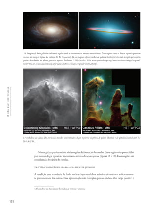 192
Océuquenosenvolve
Numa galáxia podem existir várias regiões de formação de estrelas. Essas regiões são preenchidas
por nuvens de gás e poeira e encontradas entre os braços espirais (figuras 16 e 17). Essas regiões são
consideradas berçários de estrelas.
7.4.2 Vida: produção de energia e elementos químicos
A condição para ocorrência de fusão nuclear é que os núcleos atômicos devam estar suficientemen-
te próximos uns dos outros. Essa aproximação não é simples, pois os núcleos têm carga positiva3
e
3. Os núcleos são basicamente formados de prótons e nêutrons.
16- Imagem de duas galáxias indicando regiões onde se encontram as nuvens interestelares. Essas regiões entre os braços espirais aparecem
escuras na imagem óptica da Galáxia M 81 (esquerda). Já na imagem infravermelha da galáxia Sombrero (direita), a região que contém
poeira, distribuída no plano galáctico, aparece brilhante (HST/NASA/ESA www.spacetelescope.org/static/archives/images/original/
heic0710a.tif , www.spacetelescope.org/static/archives/images/original/opo0328b.tif).
17- Nebulosa da Águia (M16) e suas grandes concentrações de gás e poeira na forma de pilares (direita) e de glóbulos (acima) [HST/
NASA/ESA].
 