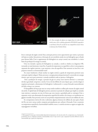 196
Océuquenosenvolve
leva à contração da região central. Essa contração provoca novo aquecimento que reativa o processo
de fusão no núcleo. Isto provoca a formação de um envoltório ainda rico em hidrogênio que se funde
para formar hélio. Com o esgotamento do hidrogênio no caroço central, este envoltório é a única
fonte de produção de energia na estrela.
Uma vez iniciada a queima de hidrogênio na camada, a estrela se desloca no diagrama HR,
tornando-se mais luminosa e mais fria.A queda de temperatura na superfície se deve à uma pequena
expansão das regiões externas, o que aumenta a área da superfície. Esse aumento na área leva a um
pequeno aumento na luminosidade total7
.
Ao cessar totalmente a fusão nuclear na região central, a queda de temperatura promove uma
contração rápida (colapso). Neste processo a energia potencial gravitacional é convertida em energia
térmica, que serve para aumentar a camada envoltória onde se queima o hidrogênio.
Sem a produção de energia, a pressão do gás no caroço mais interno diminui e a contração
devida à gravidade comprime a estrela. Cerca de dez bilhões de anos depois que a estrela chegou à
sequência principal, a diminuição do hidrogênio é substancial e o caroço formado essencialmente
de hélio começa a se contrair.
O desequilíbrio de forças que atua no caroço estelar também se reflete pelo restante da região central
da estrela.A rápida fusão de hidrogênio provoca aumento na pressão de radiação que impele as camadas
mais externas a aumentar em raio, de forma que nem mesmo a gravidade pode se contrapor. Com a
expansão, ocorre uma diminuição da temperatura superficial da estrela e ela começa a se transformar em
gigante vermelha.Esse processo ocorre em um período comparativamente curto,de cem milhões de anos.
Se a temperatura interna for alta o suficiente, algumas dezenas de milhões de anos após a fusão
do He, um novo caroço estelar composto principalmente por carbono é formado. Com o aumento
na temperatura superficial, a luminosidade também cresce, e a estrela encontra-se agora na região das
supergigantes vermelhas.
7. Pela equação 8 vemos que a luminosidade depende da temperatura e do raio da estrela. Se a temperatura cai, a luminosida-
de diminui, mas se o diâmetro aumenta a luminosidade cresce. O que ocorre, é que a expansão da estrela influencia mais na
luminosidade que a queda de temperatura.
21- Dois exemplos de objetos nos estágios finais de vida de uma
estrela como o Sol: a nebulosa planetária NGC6543 (esquerda) e
a anã-branca Sirius B, ao lado de sua companheira maior Sirius
A (direita) [hst/NASA/ESA].
 