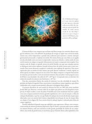 198
Océuquenosenvolve
O átomo de ferro é tão compacto que sua fusão não libera energia. Ao contrário, absorve ener-
gia do ambiente. Com o fim definitivo da produção de energia na região mais central da estrela,
mesmo esta a altas temperaturas a pressão não é suficiente para sustentar a enorme contração
gravitacional provocando a implosão da estrela. Da mesma forma que uma bola ao ser jogada
em alta velocidade contra um muro é comprimida e retorna em rebatida, o núcleo estelar de uma
estrela massiva em colapso se expande violentamente em reação à compressão interrompida. Uma
enorme onda de choque se expande através da estrela fazendo com que suas camadas externas
se desloquem num evento explosivo, levando inclusive ferro do núcleo interno para o meio inte-
restelar. Esse evento altamente energético é conhecido como explosão de supernova. Uma morte
espetacular para as estrelas de altas massas, que pode destruir totalmente a estrela original, ou
deixar apenas um objeto compacto em seu centro. Esse objeto compacto é composto basicamente
de nêutrons, por isso recebe o nome de estrela de nêutrons. Seu tamanho é muito pequeno (cerca
de 20 km) e sua densidade é da ordem de 1017
a 1018
kg m-3
. A separação entre os nêutrons é da
ordem do tamanho do nêutron (um fentômetro = 10-15
m).
Uma das características básicas das estrelas de nêutrons é sua alta velocidade de rotação. Os
períodos são frações de segundo. Outra característica é um poderoso campo magnético, cujos efeitos
combinados com a rotação tornam possível a detecção e investigação desses objetos.
A primeira descoberta de uma estrela de nêutrons foi feita em 1967 pela então estudante
Jocelyn Bell, que observou a emissão rádio de um objeto que pulsava em uma frequência muito
precisa. O objeto recebeu o nome de pulsar. O modelo mais aceito atualmente descreve o pulsar
como uma compacta estrela de nêutrons girando rapidamente, com o eixo de rotação e o feixe de
radiação desalinhados, o que faz com que flashes de radiação decorrentes da elevada rotação sejam
observados como um enorme farol cósmico, dependendo da inclinação do eixo de rotação delas
em relação à Terra (figura 24). Esse estreito feixe de radiação bipolar é colimado pelas linhas de
campo magnético.
Estrelas individuais de grande massa que explodem como supernovas e deixam como remanes-
centes estrelas de nêutrons produzem Supernovas Tipo II. Porém, o processo pode ocorrer também
em sistemas binários, onde uma anã-branca recebe grande quantidade de matéria de sua compa-
nheira, uma estrela de grande massa. A anã-branca que já é bastante densa acaba explodindo como
23- A Nebulosa do Carangue-
jo é o que restou da explosão
de uma supernova observada
a olho nu em 1054. Ela é for-
mada por material ejetado das
camadas da estrela massiva
no fim de sua vida (http://
w w w. na sa . g ov / ima ­g es /
content/138785main_ima-
ge_feature_460_ys_full.jpg).
 