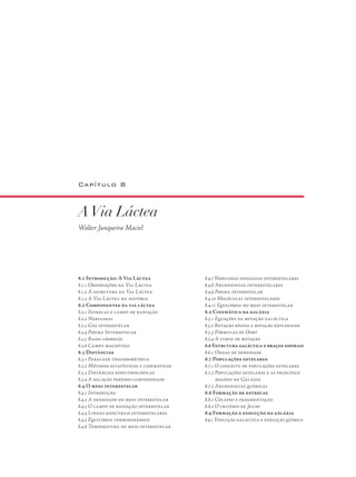 Capítulo 8
AVia Láctea
Walter Junqueira Maciel
8.1 Introdução: A Via Láctea
8.1.1 Observações da Via Láctea
8.1.2 A estrutura da Via Láctea
8.1.3 A Via Láctea na história
8.2 Componentes da via láctea
8.2.1 Estrelas e campo de radiação
8.2.2 Nebulosas
8.2.3 Gás interestelar
8.2.4 Poeira Interestelar
8.2.5 Raios cósmicos
8.2.6 Campo magnético
8.3 Distâncias
8.3.1 Paralaxe trigonométrica
8.3.2 Métodos estatísticos e cinemáticos
8.3.3 Distâncias espectroscópicas
8.3.4 A relação período-luminosidade
8.4 O meio interestelar
8.4.1 Introdução
8.4.2 A densidade do meio interestelar
8.4.3 O campo de radiação interestelar
8.4.4 Linhas espectrais interestelares
8.4.5 Equilíbrio termodinâmico
8.4.6 Temperatura do meio interestelar
8.4.7 Nebulosas ionizadas interestelares
8.4.8 Abundâncias interestelares
8.4.9 Poeira interestelar
8.4.10 Moléculas interestelares
8.4.11 Equilíbrio no meio interestelar
8.5 Cinemática da galáxia
8.5.1 Equações da rotação galáctica
8.5.2 Rotação rígida e rotação kepleriana
8.5.3 Fórmulas de Oort
8.5.4 A curva de rotação
8.6 Estrutura galáctica e braços espirais
8.6.1 Ondas de densidade
8.7 Populações estelares
8.7.1 O conceito de populações estelares
8.7.2 Populações estelares e as principais 	
regiões da Galáxia
8.7.3 Abundâncias químicas
8.8 Formação de estrelas
8.8.1 Colapso e fragmentação
8.8.2 O critério de Jeans
8.9 Formação e evolução da gáláxia
8.9.1 Evolução galáctica e evolução química
 