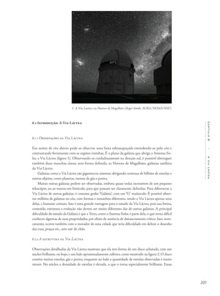 201
Capítulo8/AViaLáctea
8.1 Introdução: A Via Láctea
8.1.1 Observações da Via Láctea
Em noites de céu aberto pode-se observar uma faixa esbranquiçada estendendo-se pelo céu e
contrastando fortemente com as regiões vizinhas. É o plano da galáxia que abriga o Sistema So-
lar, a Via Láctea (figura 1). Observando-se cuidadosamente na direção sul, é possível distinguir
também duas manchas claras, sem forma definida, as Nuvens de Magalhães, galáxias satélites
da Via Láctea.
Galáxias como a Via Láctea são gigantescos sistemas abrigando centenas de bilhões de estrelas e
outros objetos, como planetas, nuvens de gás e poeira.
Muitas outras galáxias podem ser observadas, embora quase todas necessitem de um pequeno
telescópio, ou ao menos um binóculo, para que possam ser claramente definidas. Para diferenciar a
Via Láctea de outras galáxias, é costume grafar “Galáxia”, com um “G” maiúsculo. É possível obser-
var milhões de galáxias no céu, com formas e tamanhos diferentes, sendo a Via Láctea apenas uma
delas, e bastante comum. Isto é uma grande vantagem para o estudo da Via Láctea, pois sua forma,
conteúdo, estrutura e evolução não devem ser muito diferentes das de outras galáxias. A principal
dificuldade do estudo da Galáxia é que a Terra, como o Sistema Solar, é parte dela, o que torna difícil
conhecer algumas de suas propriedades, por efeito de ausência de distanciamento crítico. Isso, teori-
camente, ocorre também com o morador de uma cidade que teria dificuldade em definir o desenho
das ruas, praças etc., sem sair do chão.
8.1.2 A estrutura da Via Láctea
Observações detalhadas da Via Láctea mostram que ela tem forma de um disco achatado, com um
núcleo brilhante, ou bojo, e um halo aproximadamente esférico, como mostrado na figura 2. O disco
contém muitas estrelas, gás e poeira, enquanto no halo a quantidade de estrelas observadas é muito
menor. No núcleo a densidade de estrelas é elevada, o que o torna especialmente brilhante. Essas
1- A Via Láctea e as Nuvens de Magalhães (Roger Smith, AURA/NOAO/NSF).
 