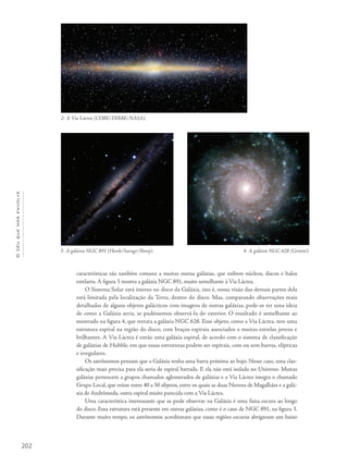 202
Océuquenosenvolve
características são também comuns a muitas outras galáxias, que exibem núcleos, discos e halos
estelares. A figura 3 mostra a galáxia NGC 891, muito semelhante à Via Láctea.
O Sistema Solar está imerso no disco da Galáxia, isto é, nossa visão das demais partes dela
está limitada pela localização da Terra, dentro do disco. Mas, comparando observações mais
detalhadas de alguns objetos galácticos com imagens de outras galáxias, pode-se ter uma ideia
de como a Galáxia seria, se pudéssemos observá-la do exterior. O resultado é semelhante ao
mostrado na figura 4, que retrata a galáxia NGC 628. Esse objeto, como a Via Láctea, tem uma
estrutura espiral na região do disco, com braços espirais associados a muitas estrelas jovens e
brilhantes. A Via Láctea é então uma galáxia espiral, de acordo com o sistema de classificação
de galáxias de Hubble, em que essas estruturas podem ser espirais, com ou sem barras, elípticas
e irregulares.
Os astrônomos pensam que a Galáxia tenha uma barra próxima ao bojo. Nesse caso, uma clas-
sificação mais precisa para ela seria de espiral barrada. E ela não está isolada no Universo. Muitas
galáxias pertencem a grupos chamados aglomerados de galáxias e a Via Láctea integra o chamado
Grupo Local, que reúne entre 40 a 50 objetos, entre os quais as duas Nuvens de Magalhães e a galá-
xia de Andrômeda, outra espiral muito parecida com a Via Láctea.
Uma característica interessante que se pode observar na Galáxia é uma faixa escura ao longo
do disco. Essa estrutura está presente em outras galáxias, como é o caso de NGC 891, na figura 3.
Durante muito tempo, os astrônomos acreditavam que essas regiões escuras abrigavam um baixo
2- A Via Láctea (COBE/DIRBE/NASA).
4- A galáxia NGC 628 (Gemini).3- A galáxia NGC 891 (Howk/Savage/Sharp).
 