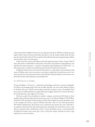 203
Capítulo8/AViaLáctea
número de estrelas, verdadeiros“buracos”no céu.Apenas na década de 1930 ficou evidente que essas
regiões exibem nuvens de poeira interestelar, que absorve a luz de estrelas situadas além, de modo
que não é possível observá-las da Terra.A poeira é formada basicamente por pequenos grãos sólidos,
mais ou menos como a areia das praias.
A ideia atual sobre estrutura da Galáxia envolve três regiões principais: o disco, o bojo e o halo. O
disco pode ainda ser subdividido em duas partes, o disco fino, mais próximo ao plano galáctico, com
espessura de centenas de parsecs – um parsec corresponde a aproximadamente a 3,26 anos-luz – e o
disco espesso, que se estende a uma distância maior do plano, da ordem de mil parsecs.
O diâmetro total do disco é da ordem de 50 mil parsecs, e o halo esférico é provavelmente ainda
maior. A Galáxia, assim como outras, parece conter parte considerável de matéria escura, isto é, ma-
téria não luminosa, cuja natureza permanece desconhecida. O bojo da Galáxia é muito menor, com
dimensões abaixo de três mil parsecs, aproximadamente.
8.1.3 A Via Láctea na história
O nome da Galáxia – Via Láctea – é utilizado em várias línguas modernas, e remonta à Antiguida-
de Clássica. Na mitologia grega, Zeus teve um filho, Héracles, com uma mortal, Alcmena, esposa
de Anfitrião. Para que o menino tivesse poderes associados aos deuses, como a imortalidade, Zeus
levou-o para ser amamentado por sua esposa Hera, que, zangada, afastou de si o menino, derraman-
do seu leite pelo céu, o que originou a Via Láctea.
O homem sempre teve curiosidade em conhecer a origem e a estrutura da Via Láctea, e vários
modelos sobre ela foram elaborados historicamente, como os de Thomas Wright (1750), William
Herschel (1785) e Jacobus Cornelius Kapteyn (1922). Esses modelos tentavam reproduzir, a par-
tir de contagens de estrelas, o aspecto achatado observado a olho nu, mas todos apresentaram
dois defeitos fundamentais. No primeiro caso, as distâncias das estrelas não eram conhecidas e,
no segundo, a absorção da luz das estrelas pela poeira interestelar não era levada em conta, o que
afeta as conclusões sobre a distribuição estelar e a forma da Galáxia. Assim, o tamanho previsto
da Galáxia foi sempre muito menor que o real, e o Sol esteve sempre colocado no centro, o que
reproduziu um erro sistemático.
 