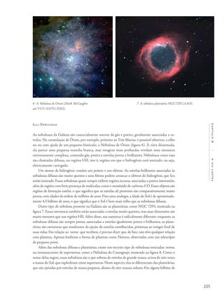 205
Capítulo8/AViaLáctea
8.2.2 Nebulosas
As nebulosas da Galáxia são essencialmente nuvens de gás e poeira, geralmente associadas a es-
trelas. Na constelação de Órion, por exemplo, próximo às Três Marias, é possível observar, a olho
nu ou com ajuda de um pequeno binóculo, a Nebulosa de Órion (figura 6). À vista desarmada,
ela parece uma pequena mancha branca, mas imagens mais profundas revelam uma estrutura
extremamente complexa, contendo gás, poeira e estrelas jovens e brilhantes. Nebulosas como essa
são chamadas difusas, ou regiões HII, isto é, regiões em que o hidrogênio está ionizado, ou seja,
eletricamente carregado.
Um átomo de hidrogênio contém um próton e um elétron. As estrelas brilhantes associadas às
nebulosas difusas são muito quentes e seus fótons podem arrancar o elétron do hidrogênio, que fica
então ionizado. Essas nebulosas quase sempre exibem regiões escuras, associadas a poeira interestelar,
além de regiões com forte presença de moléculas,como o monóxido de carbono,CO.Esses objetos são
regiões de formação estelar, o que significa que as estrelas ali presentes são comparativamente muito
jovens, com idades da ordem de milhões de anos. Para uma analogia, a idade do Sol é de aproximada-
mente 4,5 bilhões de anos, o que significa que o Sol é bem mais velho que as nebulosas difusas.
Outro tipo de nebulosa presente na Galáxia são as planetárias, como NGC 7293, mostrada na
figura 7. Essas estruturas também estão associadas a estrelas muito quentes, mas suas dimensões são
muito menores que nas regiões HII. Além disso, sua natureza é radicalmente diferente: enquanto as
nebulosas difusas são sempre jovens, associadas a estrelas igualmente jovens e brilhantes, as plane-
tárias são estruturas que resultaram da ejeção de estrelas envelhecidas, próximas ao estágio final de
suas vidas. Em relação ao nome que recebem, é preciso dizer que, de fato, não têm qualquer relação
com planetas. Apenas lembram a forma de planetas como Netuno, observadas com um telescópio
de pequeno porte.
Além das nebulosas difusas e planetárias, existe um terceiro tipo de nebulosas ionizadas: restos,
ou remanescentes de supernovas, como a Nebulosa do Caranguejo, mostrada na figura 8. Como o
nome delas sugere, essas nebulosas são o que sobrou de estrelas de grande massa, acima de oito vezes
a massa do Sol, que explodiram como supernovas. Neste aspecto, elas se diferenciam das planetárias,
que são ejetadas por estrelas de massa pequena, abaixo de oito massas solares. Em alguns bilhões de
7- A nebulosa planetária NGC7293 (AAO).6- A Nebulosa de Orion (Mark McCaughre-
an/VLT/ANTU/ESO).
 