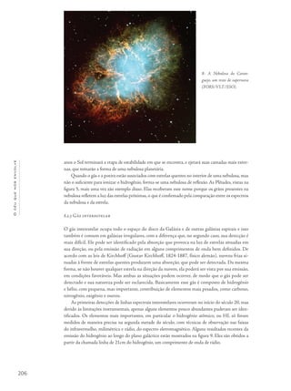 206
Océuquenosenvolve
anos o Sol terminará a etapa de estabilidade em que se encontra, e ejetará suas camadas mais exter-
nas, que tomarão a forma de uma nebulosa planetária.
Quando o gás e a poeira estão associados com estrelas quentes no interior de uma nebulosa, mas
não o suficiente para ionizar o hidrogênio, forma-se uma nebulosa de reflexão. As Plêiades, vistas na
figura 5, mais uma vez são exemplo disso. Elas receberam esse nome porque os grãos presentes na
nebulosa refletem a luz das estrelas próximas, o que é confirmado pela comparação entre os espectros
da nebulosa e da estrela.
8.2.3 Gás interestelar
O gás interestelar ocupa todo o espaço do disco da Galáxia e de outras galáxias espirais e isso
também é comum em galáxias irregulares, com a diferença que, no segundo caso, sua detecção é
mais difícil. Ele pode ser identificado pela absorção que provoca na luz de estrelas situadas em
sua direção, ou pela emissão de radiação em alguns comprimentos de onda bem definidos. De
acordo com as leis de Kirchhoff (Gustav Kirchhoff, 1824-1887, físico alemão), nuvens frias si-
tuadas à frente de estrelas quentes produzem uma absorção, que pode ser detectada. Da mesma
forma, se não houver qualquer estrela na direção da nuvem, ela poderá ser vista por sua emissão,
em condições favoráveis. Mas ambas as situações podem ocorrer, de modo que o gás pode ser
detectado e sua natureza pode ser esclarecida. Basicamente esse gás é composto de hidrogênio
e hélio, com pequena, mas importante, contribuição de elementos mais pesados, como carbono,
nitrogênio, oxigênio e outros.
As primeiras detecções de linhas espectrais interestelares ocorreram no início do século 20, mas
devido às limitações instrumentais, apenas alguns elementos pouco abundantes puderam ser iden-
tificados. Os elementos mais importantes, em particular o hidrogênio atômico, ou HI, só foram
medidos de maneira precisa na segunda metade do século, com técnicas de observação nas faixas
do infravermelho, milimétrica e rádio, do espectro eletromagnético. Alguns resultados recentes da
emissão do hidrogênio ao longo do plano galáctico estão mostrados na figura 9. Eles são obtidos a
partir da chamada linha de 21cm do hidrogênio, um comprimento de onda de rádio.
8- A Nebulosa do Caran-
guejo, um resto de supernova
(FORS/VLT/ESO).
 