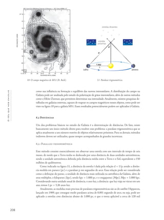 208
Océuquenosenvolve
como sua influência na formação e equilíbrio das nuvens interestelares. A distribuição do campo na
Galáxia pode ser analisada pelo estudo da polarização de grãos interestelares, além de outros métodos
como o Efeito Zeeman, que permitem determinar sua intensidade.Atualmente, existem pesquisas de-
talhadas em galáxias externas, capazes de mapear os campos magnéticos nesses objetos, como pode ser
visto na figura 10 para a galáxia M51. Esses resultados potencialmente podem ser aplicados à Galáxia.
8.3 Distâncias
Um dos problemas básicos no estudo da Galáxia é a determinação de distâncias. De fato, existe
basicamente um único método direto para resolver esse problema: a paralaxe trigonométrica que se
aplica atualmente a um número restrito de objetos relativamente próximos. Para os demais, métodos
indiretos devem ser utilizados, quase sempre acompanhados de grandes incertezas.
8.3.1 Paralaxe trigonométrica
Este método consiste essencialmente em observar uma estrela com um intervalo de tempo de seis
meses, de modo que a Terra tenha se deslocado por uma distância de duas unidades astronômicas,
sendo a unidade astronômica definida pela distância média entre a Terra e o Sol, equivalente a 150
milhões de quilômetros.
Como indicado na figura 11, a distância da estrela é dada pela relação d = 1/p, sendo a distân-
cia medida em parsecs (pc) e a paralaxe p em segundos de arco. Essa relação pode ser considerada
como a definição do parsec, a unidade de distância mais utilizada na astrofísica da Galáxia, além de
seus múltiplos, o kiloparsec (kpc), sendo kpc = 1.000 pc, e o megaparsec (Mpc), Mpc = 1.000 kpc.
Considerando outra unidade usual de distância, o ano-luz, a distância que luz viaja no vácuo em um
ano, temos 1 pc = 3,26 anos-luz.
Atualmente, as medidas mais precisas de paralaxes trigonométricas são as do satélite Hipparcos,
lançado em 1989, que consegue medir paralaxes acima de 0,001 segundo de arco, ou seja, pode ser
aplicado a estrelas com distâncias abaixo de 1.000 pc, o que o torna aplicável a cerca de 120 mil
10- O campo magnético de M51 (R. Beck). 11- Paralaxe trigonométrica.
estrelas distantes
estrelas
próximas
p
d
a
1 AU
Julho Janeiro
M51 6cm VLA+Effelsberg Total Int.+B-Vectors + ISO 15mu HPBW=15”
ASCENSÃO RETA (J2000)
DECLINAÇÃO(J2000)
13 30 10 05 00 29 55 50 45 40 35
08
09
10
11
12
13
14
15
47 16
 