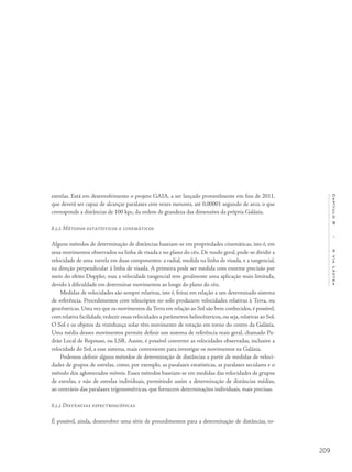 209
Capítulo8/AViaLáctea
estrelas. Está em desenvolvimento o projeto GAIA, a ser lançado provavelmente em fins de 2011,
que deverá ser capaz de alcançar paralaxes cem vezes menores, até 0,00001 segundo de arco, o que
corresponde a distâncias de 100 kpc, da ordem de grandeza das dimensões da própria Galáxia.
8.3.2 Métodos estatísticos e cinemáticos
Alguns métodos de determinação de distâncias baseiam-se em propriedades cinemáticas, isto é, em
seus movimentos observados na linha de visada e no plano do céu. De modo geral, pode-se dividir a
velocidade de uma estrela em duas componentes: a radial, medida na linha de visada, e a tangencial,
na direção perpendicular à linha de visada. A primeira pode ser medida com enorme precisão por
meio do efeito Doppler, mas a velocidade tangencial tem geralmente uma aplicação mais limitada,
devido à dificuldade em determinar movimentos ao longo do plano do céu.
Medidas de velocidades são sempre relativas, isto é, feitas em relação a um determinado sistema
de referência. Procedimentos com telescópios no solo produzem velocidades relativas à Terra, ou
geocêntricas. Uma vez que os movimentos da Terra em relação ao Sol são bem conhecidos, é possível,
com relativa facilidade,reduzir essas velocidades a parâmetros heliocêntricos,ou seja,relativas ao Sol.
O Sol e os objetos da vizinhança solar têm movimento de rotação em torno do centro da Galáxia.
Uma média desses movimentos permite definir um sistema de referência mais geral, chamado Pa-
drão Local de Repouso, ou LSR. Assim, é possível converter as velocidades observadas, inclusive a
velocidade do Sol, a esse sistema, mais conveniente para investigar os movimentos na Galáxia.
Podemos definir alguns métodos de determinação de distâncias a partir de medidas de veloci-
dades de grupos de estrelas, como, por exemplo, as paralaxes estatísticas, as paralaxes seculares e o
método dos aglomerados móveis. Esses métodos baseiam-se em medidas das velocidades de grupos
de estrelas, e não de estrelas individuais, permitindo assim a determinação de distâncias médias,
ao contrário das paralaxes trigonométricas, que fornecem determinações individuais, mais precisas.
8.3.3 Distâncias espectroscópicas
É possível, ainda, desenvolver uma série de procedimentos para a determinação de distâncias, to-
 
