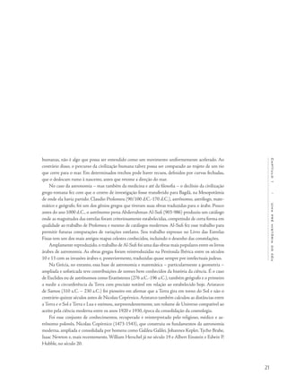 21
Capítulo1/Umapréhistóriadocéu
humanas, não é algo que possa ser entendido como um movimento uniformemente acelerado. Ao
contrário disso, o percurso da civilização humana talvez possa ser comparado ao trajeto de um rio
que corre para o mar. Em determinados trechos pode haver recuos, definidos por curvas fechadas,
que o deslocam rumo à nascente, antes que retome a direção do mar.
No caso da astronomia – mas também da medicina e até da filosofia – o declínio da civilização
grego-romana fez com que o centro de investigação fosse transferido para Bagdá, na Mesopotâmia
de onde ela havia partido. Claudio Ptolomeu (90/100 d.C.-170 d.C.), astrônomo, astrólogo, mate-
mático e geógrafo, foi um dos gênios gregos que tiveram suas obras traduzidas para o árabe. Pouco
antes do ano 1000 d.C., o astrônomo persa Abderrahman Al-Sufi (903-986) produziu um catálogo
onde as magnitudes das estrelas foram criteriosamente estabelecidas, competindo de certa forma em
qualidade ao trabalho de Ptolomeu e mesmo de catálogos modernos. Al-Sufi fez esse trabalho para
permitir futuras comparações de variações estelares. Seu trabalho expresso no Livro das Estrelas
Fixas tem um dos mais antigos mapas celestes conhecidos, incluindo o desenho das constelações.
Amplamente reproduzido,o trabalho de Al-Sufi foi uma das obras mais populares entre os livros
árabes de astronomia. As obras gregas foram reintroduzidas na Península Ibérica entre os séculos
10 e 13 com as invasões árabes e, posteriormente, traduzidas quase sempre por intelectuais judeus.
Na Grécia, no entanto, essa base de astronomia e matemática – particularmente a geometria –
ampliada e sofisticada teve contribuições de nomes bem conhecidos da história da ciência. É o caso
de Euclides ou de astrônomos como Eratóstenes (276 a.C.-196 a.C.), também geógrafo e o primeiro
a medir a circunferência da Terra com precisão notável em relação ao estabelecido hoje. Aristarco
de Samos (310 a.C. – 230 a.C.) foi pioneiro em afirmar que a Terra gira em torno do Sol e não o
contrário quinze séculos antes de Nicolau Copérnico.Aristarco também calculou as distâncias entre
a Terra e o Sol e Terra e Lua e estimou, surpreendentemente, um volume de Universo compatível ao
aceito pela ciência moderna entre os anos 1920 e 1930, época da consolidação da cosmologia.
Foi esse conjunto de conhecimentos, recuperado e reinterpretado pelo religioso, médico e as-
trônomo polonês, Nicolau Copérnico (1473-1543), que construiu os fundamentos da astronomia
moderna, ampliada e consolidada por homens como Galileu Galilei, Johannes Kepler, Tycho Brahe,
Isaac Newton e, mais recentemente, William Herschel já no século 19 e Albert Einstein e Edwin P.
Hubble, no século 20.
 