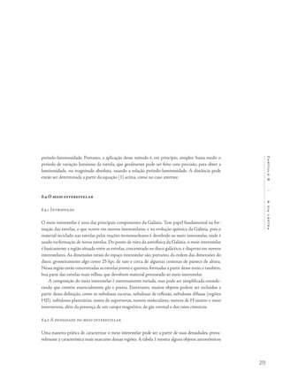 211
Capítulo8/AViaLáctea
período-luminosidade. Portanto, a aplicação desse método é, em princípio, simples: basta medir o
período de variação luminosa da estrela, que geralmente pode ser feito com precisão, para obter a
luminosidade, ou magnitude absoluta, usando a relação período-luminosidade. A distância pode
então ser determinada a partir da equação (1) acima, como no caso anterior.
8.4 O meio interestelar
8.4.1 Introdução
O meio interestelar é uma das principais componentes da Galáxia. Tem papel fundamental na for-
mação das estrelas, o que ocorre em nuvens interestelares, e na evolução química da Galáxia, pois o
material reciclado nas estrelas pelas reações termonucleares é devolvido ao meio interestelar, onde é
usado na formação de novas estrelas. Do ponto de vista da astrofísica da Galáxia, o meio interestelar
é basicamente a região situada entre as estrelas, concentrado no disco galáctico, e disperso em nuvens
interestelares. As dimensões totais do espaço interestelar são, portanto, da ordem das dimensões do
disco, grosseiramente algo como 25 kpc de raio e cerca de algumas centenas de parsecs de altura.
Nessa região estão concentradas as estrelas jovens e quentes,formadas a partir desse meio,e também,
boa parte das estrelas mais velhas, que devolvem material processado ao meio interestelar.
A composição do meio interestelar é extremamente variada, mas pode ser simplificada conside-
rando que contém essencialmente gás e poeira. Entretanto, muitos objetos podem ser incluídos a
partir dessa definição, como as nebulosas escuras, nebulosas de reflexão, nebulosas difusas (regiões
HII), nebulosas planetárias, restos de supernovas, nuvens moleculares, nuvens de H neutro e meio
internuvens, além da presença de um campo magnético, do gás coronal e dos raios cósmicos.
8.4.2 A densidade do meio interestelar
Uma maneira prática de caracterizar o meio interestelar pode ser a partir de suas densidades, prova-
velmente a característica mais marcante dessas regiões. A tabela 1 mostra alguns objetos astronômicos
 