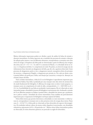 213
Capítulo8/AViaLáctea
8.4.4 Linhas espectrais interestelares
Muitas informações importantes podem ser obtidas a partir da análise de linhas de emissão e
absorção interestelares. As linhas espectrais são o resultado dos processos de emissão e absorção
da radiação pelos átomos e íons de diferentes elementos, correspondentes a transições entre dois
níveis de energia. A frequência da linha pode ser determinada a partir da diferença das energias
dos níveis, isto é, E = h n = h c / l, onde h é a constante de Planck, c é a velocidade da luz no vá-
cuo, n é a frequência da linha e l o comprimento de onda. Na prática, os níveis de energia não são
infinitamente finos, havendo um alargamento da linha, que dá a ela a aparência observada. Como
processos de alargamento, pode-se citar o alargamento natural, consequência direta do princípio
da incerteza, o alargamento Doppler, o alargamento por pressão etc. Em cada um desses casos,
é possível definir um perfil para a linha, uma função que caracteriza a variação da absorção (ou
emissão) dentro da linha.
Entre as linhas interestelares, a linha de 21 cm do hidrogênio é especialmente importante para
o estudo da Galáxia. Essa linha é produzida por uma transição entre dois níveis de estrutura fina
do estado fundamental do hidrogênio. A diferença de energia entre os níveis é muito pequena, e a
transição ocorre em comprimentos de onda de rádio, correspondendo a n = 1420 MHz ou l =
21,1 cm. A probabilidade de essa linha ser produzida é muito pequena. Ela só é observada no meio
interestelar porque a densidade de átomos de hidrogênio é extremamente alta.Analisando a emissão
do H em diferentes posições na Galáxia é possível obter a densidade dos átomos que a produzem,
isto é, pode-se estimar a densidade das nuvens interestelares. Essas medidas são particularmente
importantes para o mapeamento do hidrogênio nos braços espirais da Galáxia.
Outra linha intensa que permite determinar as densidades no meio interestelar é a linha Ly-
man-a, correspondente à transição entre os dois primeiros níveis de energia desse átomo. Neste
caso, l = 1215,67 Å e a linha pode ser observada na faixa ultravioleta do espectro eletromagné-
tico. Os resultados indicam valores da mesma ordem daqueles já mencionados, com densidades
volumétricas tipicamente de 0,1 a 10 partículas cm–3
. Muitas outras linhas interestelares podem
ser observadas, de vários elementos químicos, em particular na região do ultravioleta.
 