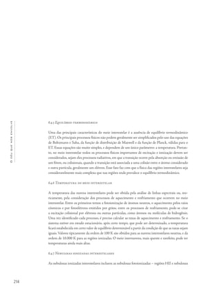 214
Océuquenosenvolve
8.4.5 Equilíbrio termodinâmico
Uma das principais características do meio interestelar é a ausência de equilíbrio termodinâmico
(ET). Os principais processos físicos não podem geralmente ser simplificados pelo uso das equações
de Boltzmann e Saha, da função de distribuição de Maxwell e da função de Planck, válidas para o
ET. Essas equações são muito simples, e dependem de um único parâmetro: a temperatura. Portan-
to, no meio interestelar todos os processos físicos importantes de excitação e ionização devem ser
considerados, sejam eles processos radiativos, em que a transição ocorre pela absorção ou emissão de
um fóton, ou colisionais, quando a transição está associada a uma colisão entre o átomo considerado
e outra partícula, geralmente um elétron. Esse fato faz com que a física das regiões interestelares seja
consideravelmente mais complexa que nas regiões onde prevalece o equilíbrio termodinâmico.
8.4.6 Temperatura do meio interestelar
A temperatura das nuvens interestelares pode ser obtida pela análise de linhas espectrais ou, teo-
ricamente, pela consideração dos processos de aquecimento e resfriamento que ocorrem no meio
interestelar. Entre os primeiros temos a fotoionização de átomos neutros, o aquecimento pelos raios
cósmicos e por fotoelétrons emitidos por grãos; entre os processos de resfriamento, pode-se citar
a excitação colisional por elétrons ou outras partículas, como átomos ou moléculas de hidrogênio.
Uma vez identificado cada processo, é preciso calcular as taxas de aquecimento e resfriamento. Se o
sistema estiver em estado estacionário, após certo tempo, que pode ser determinado, a temperatura
ficará estabelecida em certo valor de equilíbrio determinável a partir da condição de que as taxas sejam
iguais. Valores tipicamente da ordem de 100 K são obtidos para as nuvens interestelares neutras, e da
ordem de 10.000 K para as regiões ionizadas. O meio internuvens, mais quente e rarefeito, pode ter
temperaturas ainda mais altas.
8.4.7 Nebulosas ionizadas interestelares
As nebulosas ionizadas interestelares incluem as nebulosas fotoionizadas – regiões HII e nebulosas
 