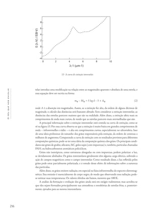 216
Océuquenosenvolve
telar introduz uma modificação na relação entre as magnitudes aparente e absoluta de uma estrela, e
essa equação deve ser escrita na forma
mν – Mν = 5 log d – 5 + Aν (2)
onde A é a absorção em magnitudes. Assim, se a extinção for alta, da ordem de alguns décimos de
magnitude, o cálculo das distâncias será bastante afetado. Sem considerar a extinção interestelar, as
distâncias das estrelas parecem maiores que são na realidade. Além disso, a extinção afeta mais os
comprimentos de onda mais curtos, de modo que as estrelas parecem mais avermelhadas que são.
A principal informação sobre a extinção interestelar está contida na curva de extinção, como se
vê na figura 13. Por essa curva observa-se que a extinção é muito baixa em grandes comprimentos de
onda – infravermelho e rádio – e alta em comprimentos curtos, especialmente no ultravioleta. Isso
dá uma ideia preliminar do tamanho dos grãos responsáveis pela extinção, da ordem de centenas a
milhares de angstroms. Comparando a curva de extinção com os resultados previstos para diferentes
composições químicas, pode-se ter uma ideia da composição química dos grãos. Os principais candi-
datos são grãos de grafite, silicatos, SiC, gelos sujos (com impurezas) e, também, partículas chamadas
PAH, ou hidrocarbonetos aromáticos policíclicos.
Grãos não isotrópicos, como estruturas alongadas ou com impurezas, podem polarizar a luz,
se devidamente alinhados. Os grãos interestelares geralmente têm alguma carga elétrica, sofrendo a
ação de campos magnéticos como o campo interestelar. Como resultado disso, a luz refletida pelos
grãos pode estar parcialmente polarizada, e o estudo desse efeito dá informações sobre a natureza
das partículas.
Além disso, os grãos emitem radiação, em especial na faixa infravermelha do espectro eletromag-
nético. Sua emissão é essencialmente de corpo negro, de modo que observando essa radiação, pode-
se estimar suas temperaturas. Os valores obtidos são baixos, menores que 100 K.
A análise da formação e evolução dos grãos ainda está em estágio rudimentar, mas acredita-se
que eles sejam formados principalmente nas atmosferas e envoltórias de estrelas frias, e, posterior-
mente, ejetados para as nuvens interestelares.
13- A curva de extinção interestelar.
 
