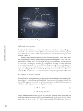 218
Océuquenosenvolve
8.5 Cinemática da galáxia
Os objetos do disco galáctico, em especial os do disco fino, com escala de altura da ordem de algumas
centenas de parsecs, têm um movimento global de rotação em torno do centro da Galáxia, enquanto
que os objetos do disco espesso e do halo mostram órbitas mais inclinadas em relação ao plano,como
mostrado na figura 14.
A rotação galáctica foi descoberta em 1923 pelo astrônomo sueco Carl Charlier (1862-1934),
e as principais análises pioneiras desenvolvidas pelo astrônomo holandês Jan H. Oort (1900-1992)
e o sueco Bertil Lindblad (1895-1965), na década de 1920. A rotação galáctica é expressa pela curva
de rotação, que é essencialmente um gráfico da velocidade linear de rotação em função da distância
ao centro galáctico projetada sobre o plano. Dois métodos podem ser geralmente usados para obter
a curva de rotação: 1) observações ópticas dos movimentos das estrelas e regiões HII, limitadas a
alguns kpc do Sol pela absorção interestelar, e 2) observações em rádio e milimétricas, da linha de
21 cm do H ou das linhas do CO, que fornecem a curva de rotação nas regiões internas da Galáxia.
8.5.1 Equações da rotação galáctica
É possível medir as velocidades das estrelas na direção da linha de visada, obtendo então sua veloci-
dade radial vr, e a velocidade perpendicular à linha de visada, portanto a velocidade no plano do céu,
ou velocidade tangencial, representada por vt. Considerando que as estrelas têm órbitas circulares, as
velocidades radial e tangencial de uma estrela podem ser escritas
vr = R0
(w – w0
) sin l (3)
vt = R0
(w – w0
) cos l – w d (4)
onde R0
é a distância galactocêntrica do Sol, ω é a velocidade angular da estrela considerada, ω0
é
a velocidade angular na posição do Sol, l é a longitude galáctica da estrela e d sua distância. Valores
atuais de R0
e ω0
são R0
= 8 kpc e Q0
= 25 km/s/kpc. As equações (3) e (4) são muito úteis, parti-
14- Órbitas das estrelas na Galáxia (C. Chiappini).
Eixo de
rotação
Estrela do halo
Estrela do
disco espesso
W
V
U
Estrela do
disco fino
 